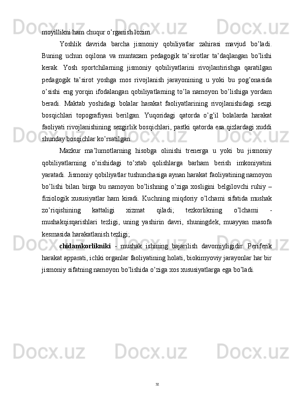 32moyillikni ham chuqur o’rganish lozim.
Yoshlik   davrida   barcha   jismoniy   qobiliyatlar   zahirasi   mavjud   bo’ladi.
Buning   uchun   oqilona   va   muntazam   pedagogik   ta’sirotlar   ta’daqlangan   bo’lishi
kerak.   Yosh   sportchilarning   jismoniy   qobiliyatlarini   rivojlantirishga   qaratilgan
pedagogik   ta’sirot   yoshga   mos   rivojlanish   jarayonining   u   yoki   bu   pog’onasida
o’sishi   eng   yorqin   ifodalangan   qobiliyatlarning   to’la   namoyon   bo’lishiga   yordam
beradi.   Maktab   yoshidagi   bolalar   harakat   faoliyatlarining   rivojlanishidagi   sezgi
bosqichlari   topografiyasi   berilgan.   Yuqoridagi   qatorda   o’g’il   bolalarda   harakat
faoliyati rivojlanishining sezgirlik bosqichlari, pastki qatorda esa qizlardagi xuddi
shunday bosqichlar ko’rsatilgan.
Mazkur   ma’lumotlarning   hisobga   olinishi   trenerga   u   yoki   bu   jismoniy
qobiliyatlarning   o’sishidagi   to’xtab   qolishlarga   barham   berish   imkoniyatini
yaratadi.   Jismoniy qobiliyatlar tushunchasiga aynan harakat faoliyatining namoyon
bo’lishi   bilan   birga   bu   namoyon   bo’lishning   o’ziga   xosligini   belgilovchi   ruhiy   –
fiziologik   xususiyatlar   ham   kiradi.   Kuchning   miqdoriy   o’lchami   sifatida   mushak
zo’riqishining     kattaligi     xizmat     qiladi;     tezkorlikning     o’lchami     -
mushakqisqarishlari   tezligi,   uning   yashirin   davri,   shuningdek,   muayyan   masofa
kesmasida harakatlanish tezligi;
chidamkorlikniki   -   mushak   ishining   bajarilish   davomiyligidir.   Periferik
harakat apparati, ichki organlar faoliyatining holati, biokimyoviy jarayonlar har bir
jismoniy sifatning namoyon bo’lishida o’ziga xos xususiyatlarga ega bo’ladi.  
