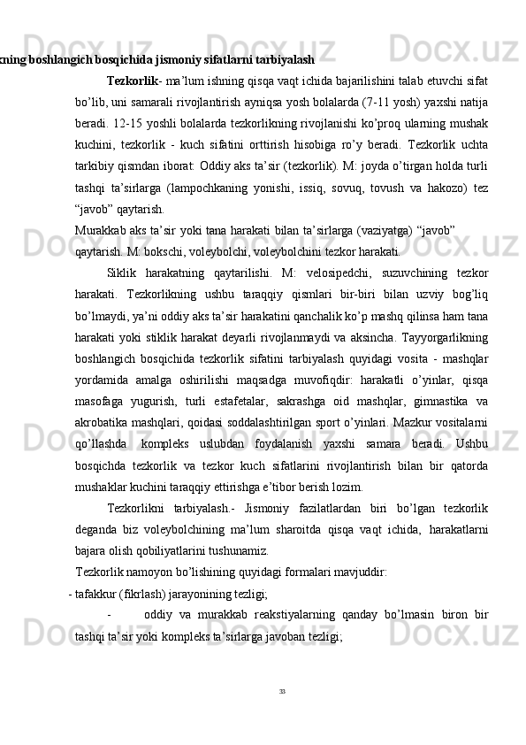 33
Tayyorgarlikning   boshlangich   bosqichida   jismoniy   sifatlarni  tarbiyalash
Tezkorlik - ma’lum ishning qisqa vaqt ichida bajarilishini talab etuvchi sifat
bo’lib, uni samarali rivojlantirish ayniqsa yosh bolalarda (7-11 yosh) yaxshi natija
beradi. 12-15 yoshli bolalarda tezkorlikning rivojlanishi ko’proq ularning mushak
kuchini,   tezkorlik   -   kuch   sifatini   orttirish   hisobiga   ro’y   beradi.   Tezkorlik   uchta
tarkibiy qismdan iborat: Oddiy aks ta’sir (tezkorlik). M: joyda o’tirgan holda turli
tashqi   ta’sirlarga   (lampochkaning   yonishi,   issiq,   sovuq,   tovush   va   hakozo)   tez
“javob” qaytarish.
Murakkab   aks   ta’sir   yoki   tana   harakati   bilan   ta’sirlarga   (vaziyatga)   “javob”
qaytarish.   M:   bokschi,   voleybolchi,   voleybolchini   tezkor   harakati.
Siklik   harakatning   qaytarilishi.   M:   velosipedchi,   suzuvchining   tezkor
harakati.   Tezkorlikning   ushbu   taraqqiy   qismlari   bir-biri   bilan   uzviy   bog’liq
bo’lmaydi, ya’ni oddiy aks ta’sir harakatini qanchalik ko’p mashq qilinsa ham   tana
harakati   yoki   stiklik  harakat   deyarli   rivojlanmaydi  va  aksincha.  Tayyorgarlikning
boshlangich   bosqichida   tezkorlik   sifatini   tarbiyalash   quyidagi   vosita   -   mashqlar
yordamida   amalga   oshirilishi   maqsadga   muvofiqdir:   harakatli   o’yinlar,   qisqa
masofaga   yugurish,   turli   estafetalar,   sakrashga   oid   mashqlar,   gimnastika   va
akrobatika mashqlari, qoidasi soddalashtirilgan sport o’yinlari. Mazkur vositalarni
qo’llashda   kompleks   uslubdan   foydalanish   yaxshi   samara   beradi.   Ushbu
bosqichda   tezkorlik   va   tezkor   kuch   sifatlarini   rivojlantirish   bilan   bir   qatorda
mushaklar kuchini taraqqiy ettirishga e’tibor berish lozim.
Tezkorlikni   tarbiyalash.-   Jismoniy   fazilatlardan   biri   bo’lgan   tezkorlik
deganda   biz   voleybolchining   ma’lum   sharoitda   qisqa   vaqt   ichida,   harakatlarni
bajara olish qobiliyatlarini tushunamiz.
Tezkorlik   namoyon   bo’lishining   quyidagi   formalari   mavjuddir:
- tafakkur   (fikrlash)   jarayonining   tezligi;
- oddiy   va   murakkab   reakstiyalarning   qanday   bo’lmasin   biron   bir
tashqi ta’sir yoki kompleks ta’sirlarga javoban tezligi; 