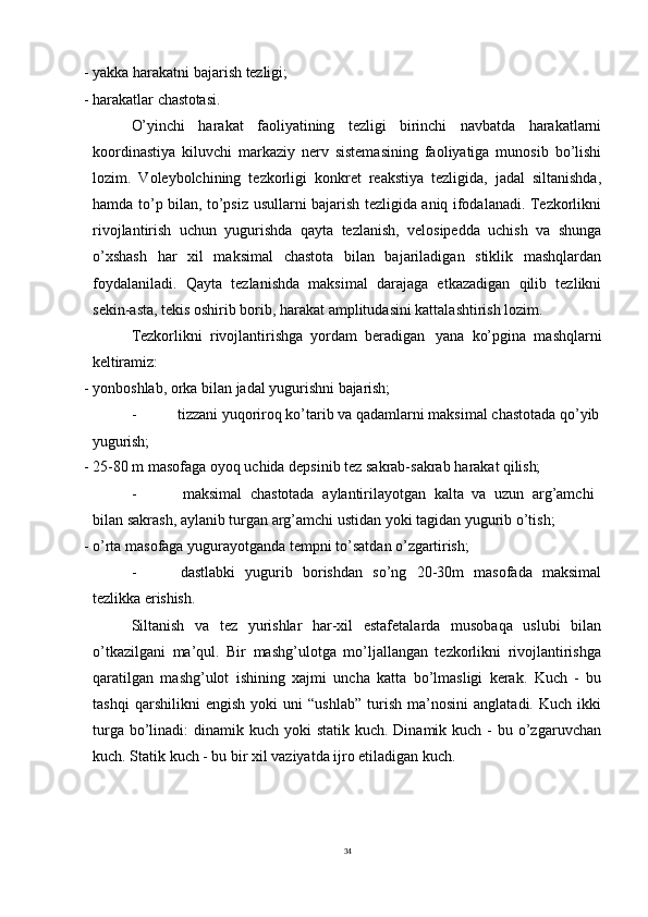 34- yakka   harakatni   bajarish   tezligi;
- harakatlar   chastotasi.
O’yinchi   harakat   faoliyatining   tezligi   birinchi   navbatda   harakatlarni
koordinastiya   kiluvchi   markaziy   nerv   sistemasining   faoliyatiga   munosib   bo’lishi
lozim.   Voleybolchining   tezkorligi   konkret   reakstiya   tezligida,   jadal   siltanishda,
hamda to’p bilan, to’psiz usullarni bajarish tezligida aniq ifodalanadi. Tezkorlikni
rivojlantirish   uchun   yugurishda   qayta   tezlanish,   velosipedda   uchish   va   shunga
o’xshash   har   xil   maksimal   chastota   bilan   bajariladigan   stiklik   mashqlardan
foydalaniladi.   Qayta   tezlanishda   maksimal   darajaga   etkazadigan   qilib   tezlikni
sekin-asta, tekis oshirib borib, harakat amplitudasini kattalashtirish lozim.
Tezkorlikni   rivojlantirishga   yordam   beradigan   yana   ko’pgina   mashqlarni
keltiramiz:
- yonboshlab,   orka   bilan   jadal   yugurishni   bajarish;
- tizzani   yuqoriroq   ko’tarib   va   qadamlarni   maksimal   chastotada   qo’yib
yugurish;
- 25-80   m   masofaga   oyoq   uchida   depsinib   tez   sakrab-sakrab   harakat   qilish;
- maksimal   chastotada   aylantirilayotgan   kalta   va   uzun   arg’amchi  
bilan sakrash, aylanib turgan arg’amchi ustidan yoki tagidan yugurib o’tish;
- o’rta   masofaga   yugurayotganda   tempni   to’satdan   o’zgartirish;
- dastlabki   yugurib   borishdan   so’ng   20-30m   masofada   maksimal
tezlikka  erishish.
Siltanish   va   tez   yurishlar   har-xil   estafetalarda   musobaqa   uslubi   bilan
o’tkazilgani   ma’qul.   Bir   mashg’ulotga   mo’ljallangan   tezkorlikni   rivojlantirishga
qaratilgan   mashg’ulot   ishining   xajmi   uncha   katta   bo’lmasligi   kerak.   Kuch   -   bu
tashqi   qarshilikni   engish   yoki   uni   “ushlab”   turish   ma’nosini   anglatadi.   Kuch   ikki
turga bo’linadi:  dinamik kuch yoki  statik kuch. Dinamik kuch  - bu o’zgaruvchan
kuch. Statik kuch - bu bir xil vaziyatda ijro etiladigan kuch. 