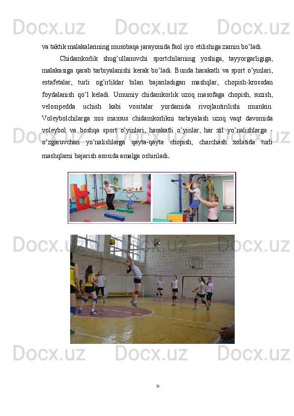 35 
va taktik malakalarining musobaqa jarayonida faol ijro etilishiga zamin bo’ladi.
Chidamkorlik   shug’ullanuvchi   sportchilarning   yoshiga,   tayyorgarligiga,
malakasiga  qarab  tarbiyalanishi  kerak  bo’ladi.  Bunda  harakatli  va  sport  o’yinlari,
estafetalar,   turli   og’irliklar   bilan   bajariladigan   mashqlar,   chopish-krossdan
foydalanish   qo’l   keladi.   Umumiy   chidamkorlik   uzoq   masofaga   chopish,   suzish,
velosipedda   uchish   kabi   vositalar   yordamida   rivojlantirilishi   mumkin.
Voleybolchilarga   xos   maxsus   chidamkorlikni   tarbiyalash   uzoq   vaqt   davomida
voleybol   va   boshqa   sport   o’yinlari,   harakatli   o’yinlar,   har   xil   yo’nalishlarga   -
o’zgaruvchan   yo’nalishlarga   qayta-qayta   chopish,   charchash   xolatida   turli
mashqlarni bajarish asosida amalga oshiriladi . 