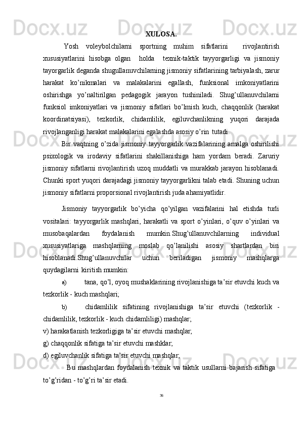 36XULOSA.
Yosh   voleybolchilarni   sportning   muhim   sifatlarini     rivojlantirish
xususiyatlarini   hisobga   olgan     holda     texnik-taktik   tayyorgarligi   va   jismoniy
tayorgarlik deganda shugullanuvchilarning jismoniy sifatlarining tarbiyalash, zarur
harakat   ko’nikmalari   va   malakalarini   egallash,   funksional   imkoniyatlarini
oshirishga   yo’naltirilgan   pedagogik   jarayon   tushiniladi.   Shug’ullanuvchilarni
funksiol   imkoniyatlari   va   jismoniy   sifatlari   bo’lmish   kuch,   chaqqonlik   (harakat
koordinatsiyasi),   tezkorlik,   chidamlilik,   egiluvchanlikning   yuqori   darajada
rivojlanganligi harakat malakalarini egalashda asosiy o’rin   tutadi.
Bir   vaqtning   o’zida   jismoniy   tayyorgarlik   vazifalarining   amalga   oshirilishi
psixologik   va   irodaviy   sifatlarini   shakillanishiga   ham   yordam   beradi.   Zaruriy
jismoniy  sifatlarni   rivojlantirish   uzoq  muddatli   va  murakkab  jarayon  hisoblanadi.
Chunki sport yuqori darajadagi jismoniy tayyorgarlikni talab etadi. Shuning uchun
jismoniy sifatlarni proporsional rivojlantirish juda ahamiyatlidir.
Jismoniy   tayyorgarlik   bo’yicha   qo’yilgan   vazifalarini   hal   etishda   turli
vositalari:   tayyorgarlik   mashqlari,   harakatli   va   sport   o’yinlari,   o’quv   o’yinlari   va
musobaqalardan   foydalanish   mumkin.Shug’ullanuvchilarning   individual
xususiyatlariga   mashqlarning   moslab   qo’lanilishi   asosiy   shartlardan   biri
hisoblanadi.Shug’ullanuvchilar   uchun   beriladigan   jismoniy   mashqlarga
quydagilarni   kiritish mumkin:
a) tana, qo’l, oyoq mushaklarining rivojlanishiga ta’sir etuvchi kuch va
tezkorlik - kuch mashqlari;
b) chidamlilik   sifatining   rivojlanishiga   ta’sir   etuvchi   (tezkorlik   -
chidamlilik, tezkorlik - kuch chidamliligi) mashqlar;
v)   harakatlanish   tezkorligiga   ta’sir   etuvchi   mashqlar;
g)   chaqqonlik   sifatiga   ta’sir   etuvchi   mashklar;
d)   egiluvchanlik   sifatiga   ta’sir   etuvchi   mashqlar;
Bu   mashqlardan   foydalanish   texnik   va   taktik   usullarni   bajarish   sifatiga 
to’g’ridan - to’g’ri ta’sir etadi. 