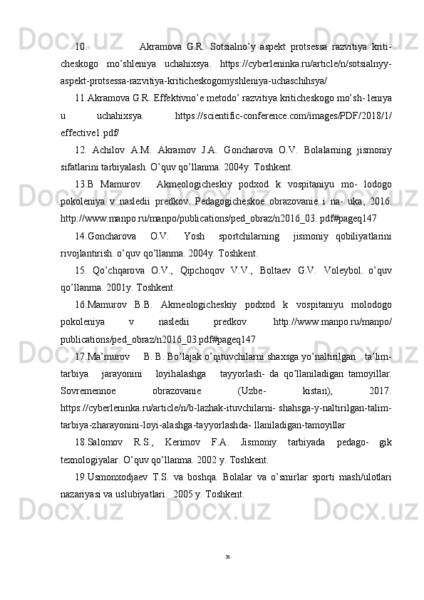 3810.                       Akramo v a   G . R .   Sotsi a lno’y   aspe k t   prots e s s a   razvitiya   kriti-
ch e s k o g o   mo’shleniya   uchahi x sya.   https://cyberleninka.ru/article/n/sotsialnyy-
aspekt-protsessa-razvitiya-kriticheskogomyshleniya-uchaschihsya/
1 1 . Akramo v a   G . R .   E f fe k tivno’e   me t o do’   razvitiya   kritich e s k o g o   mo’sh- leniya
u   uchahi x sya.   https://scientific-conference.com/images/PDF/2018/1/
effective1.pdf/
12.   Achilov   A.M.   Akramov   J.A.   G oncharo v a   O.V.   B o l a larning   jismoniy
sif a t larini  t arbiyalash. O’quv qo’llan m a. 2004y.  T osh k en t .
13.B   Mamurov.     Akme o logich e skiy   p o d x o d   k   v o spi t aniyu   mo-   l o do g o
po k o leniya   v   nasl e dii   pr e d k ov.   P e da g ogich e s k o e   obra z o v anie   i   na-   u k a,   2016.
http://ww w .manpo.ru/manpo/publications/ped_obraz/n2016_03.  pdf#pageq147
14. G oncharo v a     O.V.     Yosh     spo r tchilarning     jismoniy   qobiliya t larini
ri v o jlantirish. o’quv qo’llan m a. 2004y.  T osh k en t .
15.   Qo’chqaro v a   O.V.,   Qipchoqov   V.V.,   B o l t aev   G .V.   V o leyb o l.   o’quv
qo’llan m a. 2001y.  T osh k en t .
16.Mamurov   B.B.   Akme o logich e skiy   p o d x o d   k   v o spi t aniyu   m o l o do g o
po k o leniya   v   nasl e dii   pr e d k ov.   http://ww w .manpo.ru/manpo/
publications/ped_obraz/n2016_03.pdf#pageq147
17.Ma’murov       B. B. Bo’lajak o’qi t u v chilarni sha x sga yo’n a ltirilgan      t a’lim-
t arbiya       jarayonini       loyih a lashga       t ayyo r lash-   da   qo’llaniladigan   t amoyillar.
Sovremenn o e   obra z o v anie   ( U z b e-   kis t an),   2017.
https://cyberleninka.ru/arti c le/n/b-lazhak-ituvchilarni-  shahsga-y-naltirilgan-talim-
tarbiya-zharayonini-loyi-alashga-tayyorlashda-  llaniladigan-tamoyillar
18.S a l o mov   R .S.,   K erimov   F.A.   Jismoniy   t arbiyada   p e da g o-   gik
t e xn o logiyalar. O’quv qo’llan m a. 2002 y.  T osh k en t .
19. U smon x o djaev   T .S.   v a   boshqa.   B o l a lar   v a   o’smi r lar   spo r ti   m ash/ u l o t lari
nazariyasi  v a usl u biya t lari.  2005 y.  T osh k en t . 
