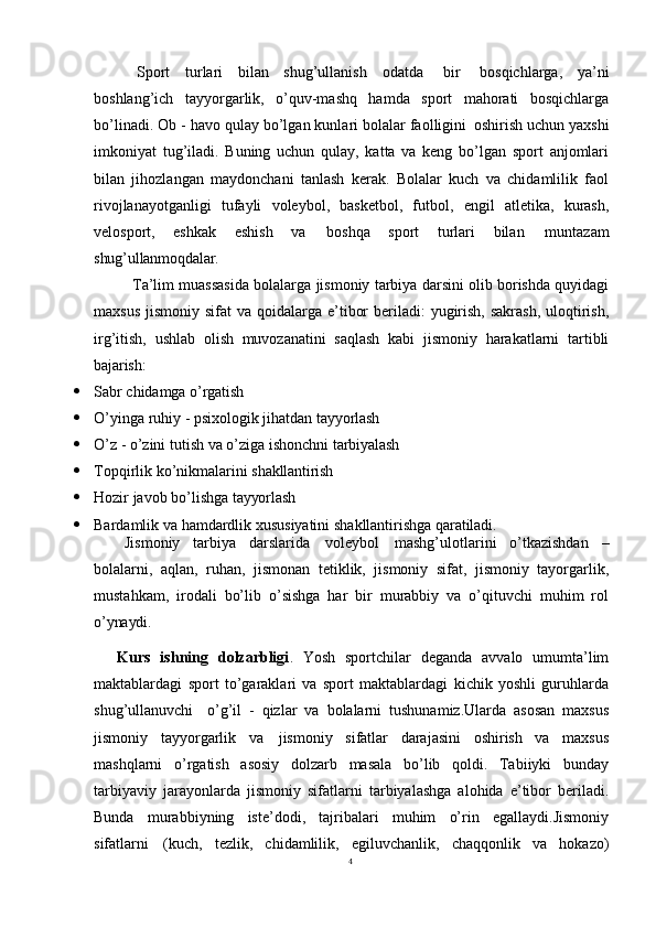 4Sport   turlari   bilan   shug’ullanish   odatda   bir   bosqichlarga,   ya’ni
boshlang’ich   tayyorgarlik,   o’quv-mashq   hamda   sport   mahorati   bosqichlarga
bo’linadi. Ob - havo qulay bo’lgan kunlari bolalar faolligini   oshirish uchun yaxshi
imkoniyat   tug’iladi.   Buning   uchun   qulay,   katta   va   keng   bo’lgan   sport   anjomlari
bilan   jihozlangan   maydonchani   tanlash   kerak.   Bolalar   kuch   va   chidamlilik   faol
rivojlanayotganligi   tufayli   voleybol,   basketbol,   futbol,   engil   atletika,   kurash,
velosport,   eshkak   eshish   va   boshqa   sport   turlari   bilan   muntazam
shug’ullanmoqdalar.
Ta’lim muassasida bolalarga jismoniy tarbiya darsini olib borishda quyidagi
maxsus  jismoniy sifat  va qoidalarga e’tibor  beriladi:  yugirish,  sakrash,  uloqtirish,
irg’itish,   ushlab   olish   muvozanatini   saqlash   kabi   jismoniy   harakatlarni   tartibli
bajarish:
 Sabr   chidamga   o’rgatish
 O’yinga   ruhiy   -   psixologik   jihatdan   tayyorlash
 O’z   -   o’zini   tutish   va   o’ziga   ishonchni   tarbiyalash
 Topqirlik   ko’nikmalarini   shakllantirish
 Hozir   javob   bo’lishga   tayyorlash
 Bardamlik   va   hamdardlik   xususiyatini   shakllantirishga   qaratiladi.
Jismoniy   tarbiya   darslarida   voleybol   mashg’ulotlarini   o’tkazishdan   –
bolalarni,   aqlan,   ruhan,   jismonan   tetiklik,   jismoniy   sifat,   jismoniy   tayorgarlik,
mustahkam,   irodali   bo’lib   o’sishga   har   bir   murabbiy   va   o’qituvchi   muhim   rol
o’ynaydi.
Kurs   ishning   dolzarbligi .   Yosh   sportchilar   deganda   avvalo   umumta’lim
maktablardagi   sport   to’garaklari   va   sport   maktablardagi   kichik   yoshli   guruhlarda
shug’ullanuvchi  o’g’il   -   qizlar   va   bolalarni   tushunamiz.Ularda   asosan   maxsus
jismoniy   tayyorgarlik   va   jismoniy   sifatlar   darajasini   oshirish   va   maxsus
mashqlarni   o’rgatish   asosiy   dolzarb   masala   bo’lib   qoldi.   Tabiiyki   bunday
tarbiyaviy   jarayonlarda   jismoniy   sifatlarni   tarbiyalashga   alohida   e’tibor   beriladi.
Bunda   murabbiyning   iste’dodi,   tajribalari   muhim   o’rin   egallaydi.Jismoniy
sifatlarni   (kuch,   tezlik,   chidamlilik,   egiluvchanlik,   chaqqonlik   va   hokazo) 