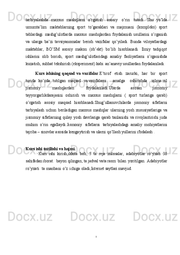 5tarbiyalashda   maxsus   mashqlarni   o’rgatish   asosiy   o’rin   tutadi.   Shu   yo’lda
umumta’lim   maktablarning   sport   to’garaklari   va   majmuani   (kompleks)   sport
tablardagi   mashg’ulotlarda   maxsus   mashqlardan   foydalanish   usullarini   o’rganish
va   ularga   ba’zi   tavsiyanomalar   berish   vazifalar   qo’yiladi.   Bunda   viloyatlardagi
maktablar,   BO’SM   asosiy   makon   (ob’ekt)   bo’lib   hisoblanadi.   Ilmiy   tadqiqot
ishlarini   olib   borish,   sport   mashg’ulotlaridagi   amaliy   faoliyatlarni   o’rganishda
kuzatish, suhbat tekshirish (eksperiment) kabi   an’anaviy usullardan foydalaniladi. 
            Kurs   ishining   qaqsad   va   vazifalar .E’tirof  etish	  zarurki,	  har	  bir	  sport
turida	
  ko’zda	  tutilgan   maqsad	  va  vazifalarni amalga	  oshirishda	  xilma-xil
jismoniy	
  mashqlardan	  foydalaniladi. Ularda   asosan   jismoniy
tayyorgarlikdarajasini   oshirish   va   maxsus   mashqlarni   (   sport   turlariga   qarab)
o’rgatish   asosiy   maqsad   hisoblanadi.Shug’ullanuvchilarda   jismoniy   sifatlarni
tarbiyalash   uchun   beriladigan   maxsus   mashqlar   ularning   yosh   xususiyatlariga   va
jismoniy   sifatlarning   qulay   yosh davrlariga qarab tanlanishi va rivojlantirishi juda
muhim   o’rin   egallaydi.Jismoniy   sifatlarni   tarbiyalashdagi   amaliy   mohiyatlarini
tajriba –   sinovlar asosida kengaytirish va ularni qo’llash yullarini ifodalash . 
Kurs ishi   tuzilishi   va  hajmi.
Kurs   ishi   kirish,ikkita   bob,   5   ta   reja   xulosalar,   adabiyotlar   ro’yxati   36
sahifadan iborat.  bayon qilingan, ta jadval vata rasm   bilan   yoritilgan.   Adabiyotlar
ro’yxati     ta   manbani   o’z   ichiga   oladi,Internet  saytlari mavjud. 