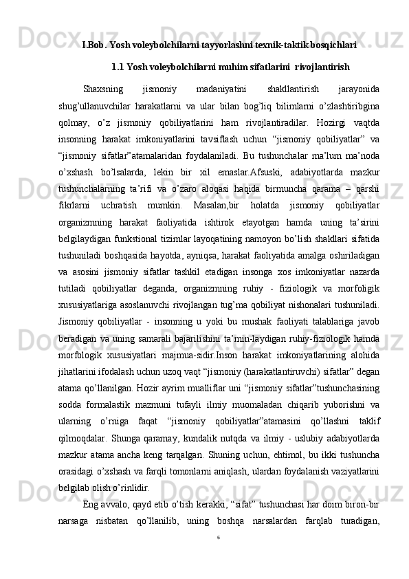 6I.Bob. Yosh voleybolchilarni tayyorlashni texnik-taktik bosqichlari
1.1 Yosh voleybolchilarni muhim sifatlarini  rivojlantirish
Shaxsning   jismoniy   madaniyatini   shakllantirish   jarayonida
shug’ullanuvchilar   harakatlarni   va   ular   bilan   bog’liq   bilimlarni   o’zlashtiribgina
qolmay,   o’z   jismoniy   qobiliyatlarini   ham   rivojlantiradilar.   Hozirgi   vaqtda
insonning   harakat   imkoniyatlarini   tavsiflash   uchun   “jismoniy   qobiliyatlar”   va
“jismoniy   sifatlar”atamalaridan   foydalaniladi.   Bu   tushunchalar   ma’lum   ma’noda
o’xshash   bo’lsalarda,   lekin   bir   xil   emaslar.Afsuski,   adabiyotlarda   mazkur
tushunchalarning   ta’rifi   va   o’zaro   aloqasi   haqida   birmuncha   qarama   –   qarshi
fikrlarni   uchratish   mumkin.   Masalan,bir   holatda   jismoniy   qobiliyatlar
organizmning   harakat   faoliyatida   ishtirok   etayotgan   hamda   uning   ta’sirini
belgilaydigan funkstional  tizimlar  layoqatining namoyon  bo’lish shakllari  sifatida
tushuniladi  boshqasida  hayotda,  ayniqsa, harakat  faoliyatida amalga oshiriladigan
va   asosini   jismoniy   sifatlar   tashkil   etadigan   insonga   xos   imkoniyatlar   nazarda
tutiladi   qobiliyatlar   deganda,   organizmning   ruhiy   -   fiziologik   va   morfoligik
xususiyatlariga  asoslanuvchi  rivojlangan  tug’ma qobiliyat  nishonalari  tushuniladi.
Jismoniy   qobiliyatlar   -   insonning   u   yoki   bu   mushak   faoliyati   talablariga   javob
beradigan   va   uning   samarali   bajarilishini   ta’min-laydigan   ruhiy-fiziologik   hamda
morfologik   xususiyatlari   majmua-sidir.Inson   harakat   imkoniyatlarining   alohida
jihatlarini ifodalash uchun uzoq vaqt “jismoniy (harakatlantiruvchi) sifatlar” degan
atama qo’llanilgan. Hozir  ayrim mualliflar  uni “jismoniy sifatlar”tushunchasining
sodda   formalastik   mazmuni   tufayli   ilmiy   muomaladan   chiqarib   yuborishni   va
ularning   o’rniga   faqat   “jismoniy   qobiliyatlar”atamasini   qo’llashni   taklif
qilmoqdalar.   Shunga   qaramay,   kundalik   nutqda   va   ilmiy   -   uslubiy   adabiyotlarda
mazkur   atama   ancha   keng   tarqalgan.   Shuning   uchun,   ehtimol,   bu   ikki   tushuncha
orasidagi o’xshash va farqli tomonlarni aniqlash, ulardan foydalanish vaziyatlarini
belgilab olish o’rinlidir.
Eng avvalo, qayd etib o’tish kerakki, “sifat” tushunchasi har doim biron-bir
narsaga   nisbatan   qo’llanilib,   uning   boshqa   narsalardan   farqlab   turadigan, 
