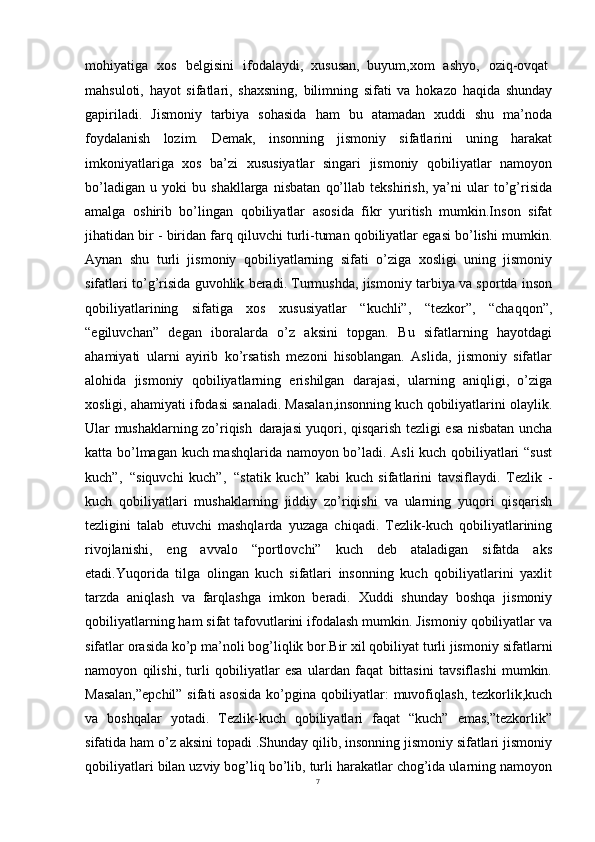 7mohiyatiga  xos	  belgisini	  ifodalaydi,   xususan,   buyum,xom	  ashyo,	  oziq-ovqat
mahsuloti,   hayot   sifatlari,   shaxsning,   bilimning   sifati   va   hokazo   haqida   shunday
gapiriladi.   Jismoniy   tarbiya   sohasida   ham   bu   atamadan   xuddi   shu   ma’noda
foydalanish   lozim.   Demak,   insonning   jismoniy   sifatlarini   uning   harakat
imkoniyatlariga   xos   ba’zi   xususiyatlar   singari   jismoniy   qobiliyatlar   namoyon
bo’ladigan   u   yoki   bu   shakllarga   nisbatan   qo’llab   tekshirish,   ya’ni   ular   to’g’risida
amalga   oshirib   bo’lingan   qobiliyatlar   asosida   fikr   yuritish   mumkin.Inson   sifat
jihatidan bir - biridan farq qiluvchi turli-tuman qobiliyatlar egasi bo’lishi mumkin.
Aynan   shu   turli   jismoniy   qobiliyatlarning   sifati   o’ziga   xosligi   uning   jismoniy
sifatlari to’g’risida guvohlik beradi. Turmushda, jismoniy tarbiya va sportda inson
qobiliyatlarining   sifatiga   xos   xususiyatlar   “kuchli”,   “tezkor”,   “chaqqon”,
“egiluvchan”   degan   iboralarda   o’z   aksini   topgan.   Bu   sifatlarning   hayotdagi
ahamiyati   ularni   ayirib   ko’rsatish   mezoni   hisoblangan.   Aslida,   jismoniy   sifatlar
alohida   jismoniy   qobiliyatlarning   erishilgan   darajasi,   ularning   aniqligi,   o’ziga
xosligi, ahamiyati ifodasi sanaladi. Masalan,insonning kuch qobiliyatlarini olaylik.
Ular mushaklarning zo’riqish   darajasi yuqori, qisqarish tezligi esa nisbatan uncha
katta bo’lmagan kuch mashqlarida namoyon bo’ladi. Asli kuch qobiliyatlari “sust
kuch”,   “siquvchi   kuch”,   “statik   kuch”   kabi   kuch   sifatlarini   tavsiflaydi.   Tezlik   -
kuch   qobiliyatlari   mushaklarning   jiddiy   zo’riqishi   va   ularning   yuqori   qisqarish
tezligini   talab   etuvchi   mashqlarda   yuzaga   chiqadi.   Tezlik-kuch   qobiliyatlarining
rivojlanishi,   eng   avvalo   “portlovchi”   kuch   deb   ataladigan   sifatda   aks
etadi.Yuqorida   tilga   olingan   kuch   sifatlari   insonning   kuch   qobiliyatlarini   yaxlit
tarzda   aniqlash   va   farqlashga   imkon   beradi.   Xuddi   shunday   boshqa   jismoniy
qobiliyatlarning ham sifat tafovutlarini ifodalash mumkin. Jismoniy qobiliyatlar va
sifatlar orasida ko’p ma’noli bog’liqlik bor.Bir xil qobiliyat turli jismoniy   sifatlarni
namoyon   qilishi,   turli   qobiliyatlar   esa   ulardan   faqat   bittasini   tavsiflashi   mumkin.
Masalan,”epchil”  sifati asosida ko’pgina qobiliyatlar: muvofiqlash, tezkorlik,kuch
va   boshqalar   yotadi.   Tezlik-kuch   qobiliyatlari   faqat   “kuch”   emas,”tezkorlik”
sifatida ham   o’z aksini topadi .Shunday qilib, insonning jismoniy sifatlari jismoniy
qobiliyatlari bilan uzviy bog’liq bo’lib, turli harakatlar chog’ida ularning namoyon 
