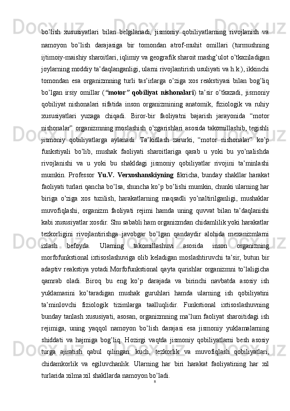 8bo’lish   xususiyatlari   bilan   belgilanadi,   jismoniy   qobiliyatlarning   rivojlanish   va
namoyon   bo’lish   darajasiga   bir   tomondan   atrof-muhit   omillari   (turmushning
ijtimoiy-maishiy   sharoitlari,   iqlimiy   va geografik sharoit mashg’ulot   o’tkaziladigan
joylarning moddiy ta’daqlanganligi, ularni rivojlantirish usuliyati va h.k.), ikkinchi
tomondan   esa   organizmning   turli   tas’irlarga   o’ziga   xos   reakstiyasi   bilan   bog’liq
bo’lgan   irsiy   omillar   ( “ motor ”   qobiliyat   nishonalari )   ta’sir   o’tkazadi,   jismoniy
qobiliyat   nishonalari   sifatida   inson   organizmining   anatomik,   fiziologik   va   ruhiy
xususiyatlari   yuzaga   chiqadi.   Biror-bir   faoliyatni   bajarish   jarayonida   “motor
nishonalar”  organizmning  moslashish  o’zgarishlari   asosida  takomillashib,  tegishli
jismoniy   qobiliyatlarga   aylanadi.   Ta’kidlash   zarurki,   “motor   nishonalar”   ko’p
funkstiyali   bo’lib,   mushak   faoliyati   sharoitlariga   qarab   u   yoki   bu   yo’nalishda
rivojlanishi   va   u   yoki   bu   shakldagi   jismoniy   qobiliyatlar   rivojini   ta’minlashi
mumkin.   Professor   Yu.V.   Verxoshanskiyning   fikricha,   bunday   shakllar   harakat
faoliyati turlari qancha bo’lsa, shuncha ko’p bo’lishi mumkin, chunki ularning har
biriga   o’ziga   xos   tuzilish,   harakatlarning   maqsadli   yo’naltirilganligi,   mushaklar
muvofiqlashi,   organizm   faoliyati   rejimi   hamda   uning   quvvat   bilan   ta’daqlanishi
kabi xususiyatlar xosdir. Shu sababli ham organizmdan chidamlilik yoki harakatlar
tezkorligini   rivojlantirishga   javobgar   bo’lgan   qandaydir   alohida   mexanizmlarni
izlash   befoyda.   Ularning   takomillashuvi   asosida   inson   organizning
morfofunkstional  ixtisoslashuviga  olib  keladigan moslashtiruvchi  ta’sir,  butun bir
adaptiv   reakstiya   yotadi.Morfofunkstional   qayta   qurishlar   organizmni   to’laligicha
qamrab   oladi.   Biroq   bu   eng   ko’p   darajada   va   birinchi   navbatda   asosiy   ish
yuklamasini   ko’taradigan   mushak   guruhlari   hamda   ularning   ish   qobiliyatini
ta’minlovchi   fiziologik   tizimlarga   taalluqlidir.   Funkstional   ixtisoslashuvning
bunday tanlash  xususiyati, asosan,  organizmning ma’lum faoliyat sharoitidagi  ish
rejimiga,   uning   yaqqol   namoyon   bo’lish   darajasi   esa   jismoniy   yuklamalarning
shiddati   va   hajmiga   bog’liq.   Hozirgi   vaqtda   jismoniy   qobiliyatlarni   besh   asosiy
turga   ajiratish   qabul   qilingan:   kuch,   tezkorlik   va   muvofiqlash   qobiliyatlari,
chidamkorlik   va   egiluvchanlik.   Ularning   har   biri   harakat   faoliyatining   har   xil
turlarida xilma xil shakllarda namoyon bo’ladi.