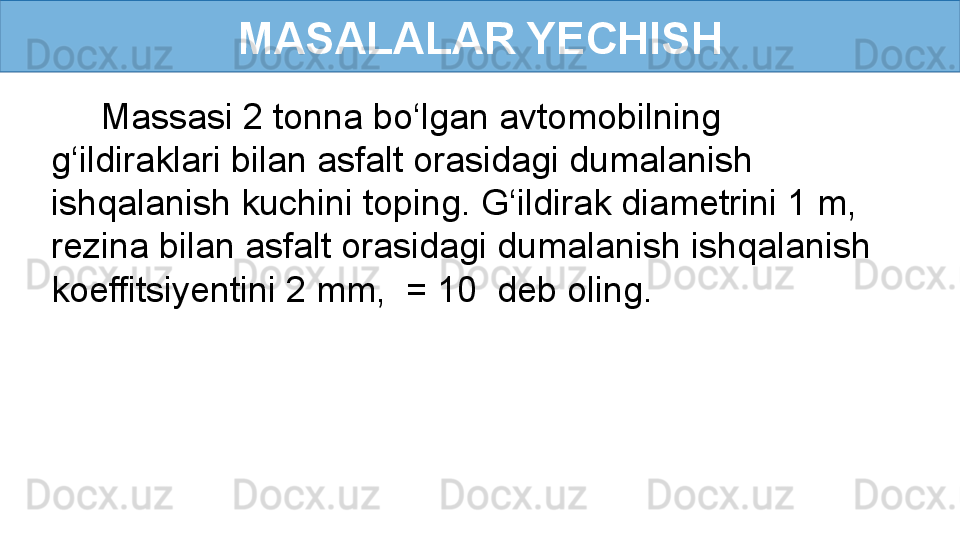 MASALALAR YECHISH
      Massasi 2 tonna bo‘lgan avtomobilning 
g‘ildiraklari bilan asfalt orasidagi dumalanish 
ishqalanish kuchini toping. G‘ildirak diametrini 1 m, 
rezina bilan asfalt orasidagi dumalanish ishqalanish 
koeffitsiyentini 2 mm,  = 10  deb oling. 