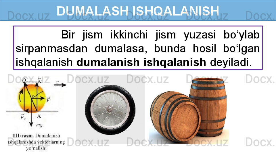 DUMALASH ISHQALANISH
            Bir  jism  ikkinchi  jism  yuzasi  bo‘ylab 
sirpanmasdan  dumalasa,  bunda  hosil  bo‘lgan 
ishqalanish  dumalanish ishqalanish  deyiladi. 