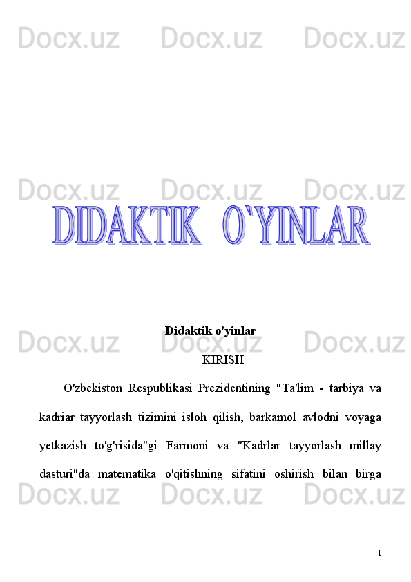 Didaktik o'yinlar
KIRISH
O'zbekiston   Respublikasi   Prezidentining   "Ta'lim   -   tarbiya   va
kadriar   tayyorlash   tizimini   isloh   qilish,   barkamol   avlodni   voyaga
yetkazish   to'g'risida"gi   Farmoni   va   "Kadrlar   tayyorlash   millay
dasturi"da   matematika   o'qitishning   sifatini   oshirish   bilan   birga
1  