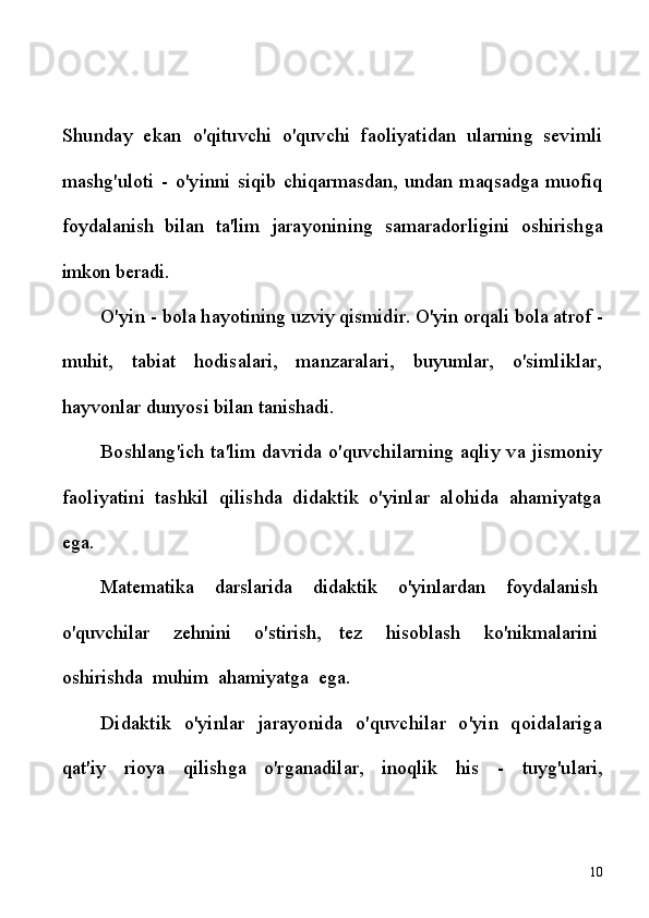 Shunday   ekan   o'qituvchi   o'quvchi   faoliyatidan   ularning   sevimli
mashg'uloti   -   o'yinni   siqib  chiqarmasdan,  undan  maqsadga  muofiq
foydalanish   bilan   ta'lim   jarayonining   samaradorligini   oshirishga
imkon  beradi.
O'yin  -  bola hayotining uzviy qismidir. O'yin orqali bola atrof  -
muhit,   tabiat   hodisalari,   manzaralari,   buyumlar,   o'simliklar,
hayvonlar  dunyosi bilan tanishadi.
Boshlang'ich ta'lim davrida o'quvchilarning aqliy va jismoniy
faoliyatini   tashkil   qilishda   didaktik   o'yinlar   alohida   ahamiyatga
ega.
Matematika     darslarida     didaktik     o'yinlardan     foydalanish  
o'quvchilar     zehnini     o'stirish,   tez     hisoblash     ko'nikmalarini  
oshirishda    muhim    ahamiyatga    ega.
Didaktik   o'yinlar   jarayonida   o'quvchilar   o'yin   qoidalariga
qat'iy   rioya   qilishga   o'rganadilar,   inoqlik   his   -   tuyg'ulari,
10 