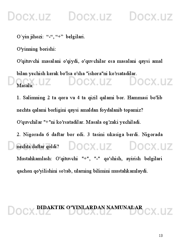O`yin jihozi:  “-“, “+”   belgilari.  
O'yinning   borishi:
O'qituvchi   masalani   o'qiydi,   o'quvchilar   esa   masalani   qaysi   amal
bilan   yechish   kerak   bo'lsa   o'sha   "ishora"ni   ko'rsatadilar.
Masala:
1.   Salimning   2   ta   qora   va   4   ta   qizil   q alami   bor.   Hammasi   bo'lib
nechta  q alami   borligini   qaysi   amaldan   foydalanib   topamiz?
O'quvchilar   "+"ni   ko'rsatadilar.   Masala   og'zaki   yechiladi.
2.   Nigorada   6   daftar   bor   edi.   3   tasini   ukasiga   berdi.   Nigorada
nechta   daftar  q oldi?
Mustahkamlash:   O'qituvchi   "+",   "-"   qo'shish,   ayirish   belgilari
qachon qo'yilishini so'rab, ularning bilimini mustahkamlaydi.
DIDAKTIK O’YINLARDAN NAMUNALAR
13 