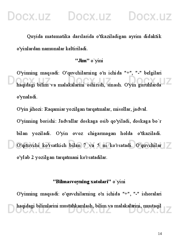 Quyida   matematika   darslarida   o'tkaziladigan   ayrim   didaktik
o'yinlardan namunalar keltiriladi.
"Jim"  o`yini
O'yinning   maqsadi:   O'quvchilarning   o'n   ichida   "+",   "-"   belgilari
haqidagi   bilim   va   malakalarini   oshirish,   sinash.   O'yin   guruhlarda
o'ynaladi.
O'yin jihozi: Raqamiar yozilgan tarqatmalar, misollar, jadval.
O'yinning   borishi:  Jadvallar  doskaga   osib  qo'yiladi,   doskaga   bo`r
bilan   yoziladi.   O'yin   ovoz   chigarmagan   holda   o'tkaziladi.
O'qituvchi   ko'rsatkich   bilan   7   va   5   ni   ko'rsatadi.   O'quvchilar
o'ylab 2 yozilgan  tarqatmani ko'rsatadilar.
"Bilmasvoyning xatolari"  o`yini
O'yinning   maqsadi:   o'quvchilarning   o'n   ichida   "+",   "-"   ishoralari
haqidagi bilimlarini mustahkamlash, bilim va malakalarini, mustaqil
14 