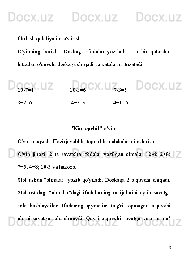 fikrlash qobiliyatini o'stirish.
O'yinning   borishi:   Doskaga   ifodalar   yoziladi.   Har   bir   qatordan
bittadan o'quvchi doskaga chiqadi va xatolarini tuzatadi.
10-7=4                          10-3=6                    7-3=5
3+2=6                            4+3=8                    4+1=6
"Kim epchil"  o'yini.
O'yin maqsadi: Hozirjavoblik, topqirlik malakalarini oshirish.
O'yin   jihozi:   2   ta   savatcha   ifodalar   yozilgan   olmalar   12-6;   2+8;
7+5; 4+8; 10-3 va hakozo.
Stol   ustida   "olmalar"   yozib   qo'yiladi.   Doskaga   2   o'quvchi   chiqadi.
Stol   ustidagi   "olmalar"dagi   ifodalarning   natijalarini   aytib   savatga
sola   boshlaydilar.   Ifodaning   qiymatini   to'g'ri   topmagan   o'quvchi
ularni   savatga   sola   olmaydi.   Qaysi   o'quvchi   savatga   ko'p   "olma"
15 