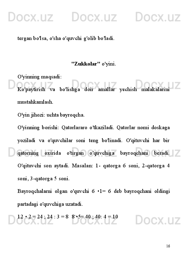 tergan bo'lsa, o'sha o'quvchi g'olib bo'ladi.
"Zukkolar"  o'yini.
O'yinning maqsadi:
Ko'paytirish   va   bo'lishga   doir   amallar   yechish   malakalarini
mustahkamlash.
O'yin jihozi: uchta bayroqcha.
O'yinning   borishi:   Qatorlararo   o'tkaziladi.   Qatorlar   nomi   doskaga
yoziladi   va   o'quvchilar   soni   teng   bo'linadi.   O'qituvchi   har   bir
qatorning   oxirida   o'tirgan   o'quvchiga   bayroqchani   beradi.
O'qituvchi   son   aytadi.   Masalan:   1-   qatorga   6   soni,   2-qatorga   4
soni, 3-qatorga 5 soni.
Bayroqchalarni   olgan   o'quvchi   6   •1 =   6   deb   bayroqchani   oldingi
partadagi o'quvchiga uzatadi.
12  • 2 = 24 ;  24  :  3 = 8 8 •5= 40  ;  40: 4 = 10
16 