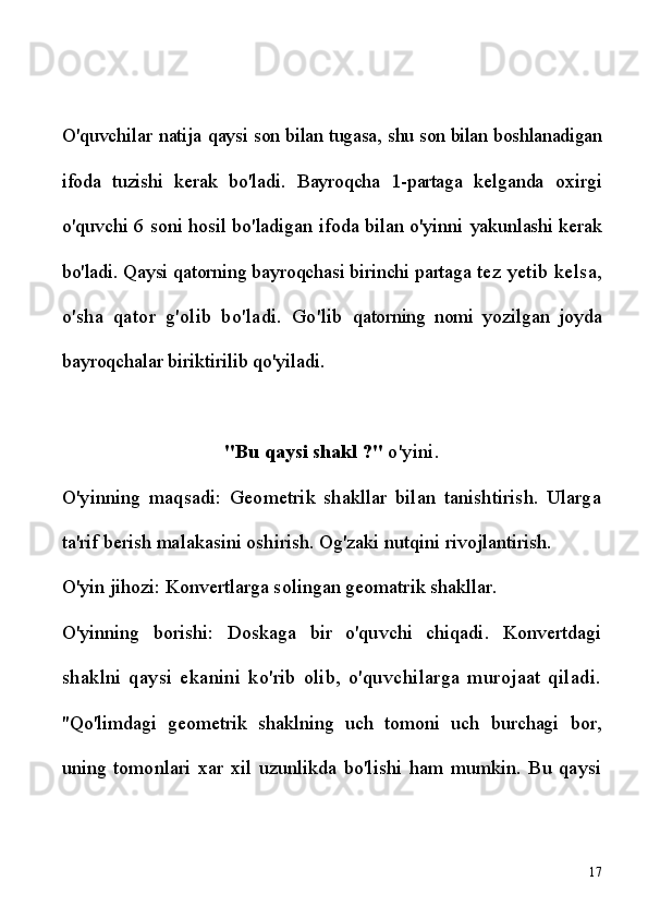 O'quvchilar natija   qaysi son bilan tugasa,   shu son bilan  boshlanadigan
ifoda   tuzishi   kerak   bo'ladi.   Bayroqcha   1-partaga   kelganda   oxirgi
o'quvchi 6 soni hosil bo'ladigan ifoda bilan o'yinni   yakunlashi kerak
bo'ladi. Qaysi qatorning bayroqchasi birinchi partaga  tez yetib kelsa,
o'sha   qator   g'olib   bo'ladi.   Go'lib   qatorning   nomi   yozilgan   joyda
bayroqchalar biriktirilib qo'yiladi.
"Bu qaysi shakl ?"  o'yini.
O'yinning   maqsadi:   Geometrik   shakllar   bilan   tanishtirish.   Ularga
ta'rif berish malakasini oshirish. Og'zaki nutqini rivojlantirish.
O'yin jihozi: Konvertlarga solingan geomatrik shakllar.
O'yinning   borishi:   Doskaga   bir   o'quvchi   chiqadi.   Konvertdagi
shaklni   qaysi   ekanini   ko'rib   olib,   o'quvchilarga   murojaat   qiladi.
"Qo'limdagi   geometrik   shaklning   uch   tomoni   uch   burchagi   bor,
uning   tomonlari   xar   xil   uzunlikda   bo'lishi   ham   mumkin.   Bu   qaysi
17 