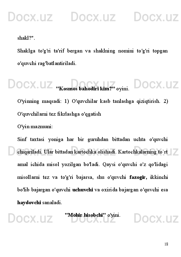 shakl?".
Shaklga   to'g'ri   ta'rif   bergan   va   shaklning   nomini   to'g'ri   topgan
o'quvchi rag'batlantiriladi.
"Kosmos bahodiri kim?"  oyini.
O'yinning   maqsadi:   1)   O'quvchilar   kasb   tanlashga   qiziqtirish.   2)
O'quvchilarni tez fikrlashga o'qgatish 
O'yin mazmuni:
Sinf   taxtasi   yoniga   har   bir   guruhdan   bittadan   uchta   o'quvchi
chiqariladi. Ular bittadan kartochka olishadi. Kartochkalarning to`rt
amal   ichida   misol   yozilgan   bo'ladi.   Qaysi   o'quvchi   o'z   qo'lidagi
misollarni   tez   va   to'g'ri   bajarsa,   shu   o'quvchi   fazogir,   ikkinchi
bo'lib  bajargan o'quvchi  uchuvchi  va oxirida bajargan o'quvchi esa
haydovchi  sanaladi.
"Mohir hisobchi"  o'yini.
18 