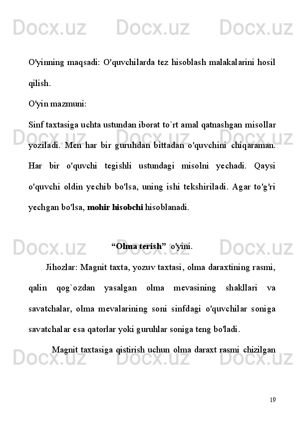 O'yinning maqsadi: O'quvchilarda tez hisoblash malakalarini hosil
qilish.
O'yin mazmuni:
Sinf taxtasiga uchta ustundan iborat to`rt amal qatnashgan  misollar
yoziladi.   Men   har   bir   guruhdan   bittadan   o'quvchini   chiqaraman.
Har   bir   o'quvchi   tegishli   ustundagi   misolni   yechadi.   Qaysi
o'quvchi   oldin   yechib   bo'lsa,   uning   ishi   tekshiriladi.   Agar   to'g'ri
yechgan bo'lsa,  mohir hisobchi  hisoblanadi.
“Olma terish”   o'yini.
Jihozlar: Magnit taxta, yozuv taxtasi, olma daraxtining rasmi,
qalin   qog`ozdan   yasalgan   olma   mevasining   shakllari   va
savatchalar,   olma   mevalarining   soni   sinfdagi   o'quvchilar   soniga
savatchalar esa  qatorlar yoki guruhlar soniga teng bo'ladi.
              Magnit   taxtasiga   qistirish   uchun   olma   daraxt   rasmi   chizilgan
19 