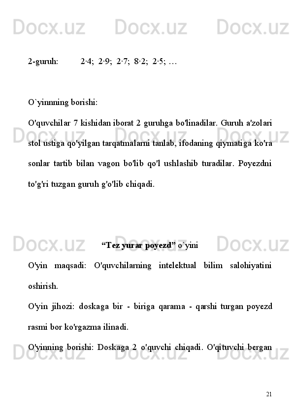 2-guruh:          2∙4;  2∙9;  2∙7;  8∙2;  2∙5; … 
O`yinnning borishi:
O'quvchilar  7   kishidan iborat  2   guruhga bo'linadilar. Guruh  a'zolari
stol ustiga qo'yilgan tarqatmalarni tanlab, ifodaning qiymatiga  ko'ra
sonlar   tartib   bilan   vagon   bo'lib   qo'l   ushlashib   turadilar.   Poyezdni
to'g'ri tuzgan guruh g'o'lib chiqadi.
“Tez yurar poyezd”  o`yini
O'yin   maqsadi:   O'quvchilarning   intelektual   bilim   salohiyatini
oshirish.
O'yin   jihozi:   doskaga   bir   -   biriga   qarama   -   q arshi   turgan   poyezd
rasmi bor ko'rgazma ilinadi.
O'yinning   borishi:   Doskaga   2   o'quvchi   chiqadi.   O'qituvchi   bergan
21 
