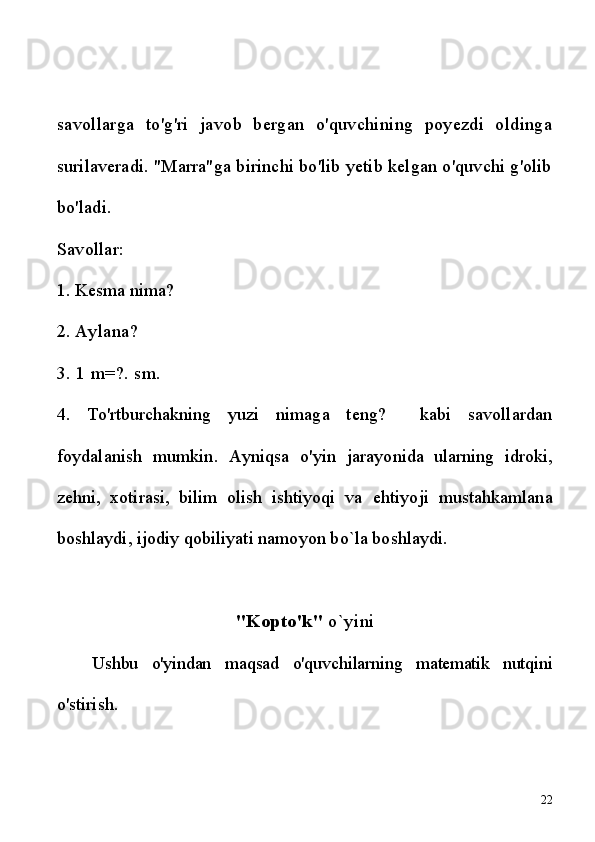 savollarga   to'g'ri   javob   bergan   o'quvchining   poyezdi   oldinga
surilaveradi. "Marra"ga birinchi bo'lib yetib kelgan o'quvchi g'olib
bo'ladi.
Savollar:
1. Kesma nima? 
2.  Aylana? 
3. 1 m=?. sm. 
4.   To'rtburchakning   yuzi   nimaga   teng?     kabi   savollardan
foydalanish   mumkin.   Ayniqsa   o'yin   jarayonida   ularning   idroki,
zehni,   xotirasi,   bilim   olish   ishtiyoqi   va   ehtiyoji   mustahkamlana
boshlaydi, ijodiy qobiliyati namoyon bo`la boshlaydi.
"Kopto'k"  o`yini
Ushbu   o'yindan   maqsad   o'quvchilarning   matematik   nutqini
o'stirish.
22 