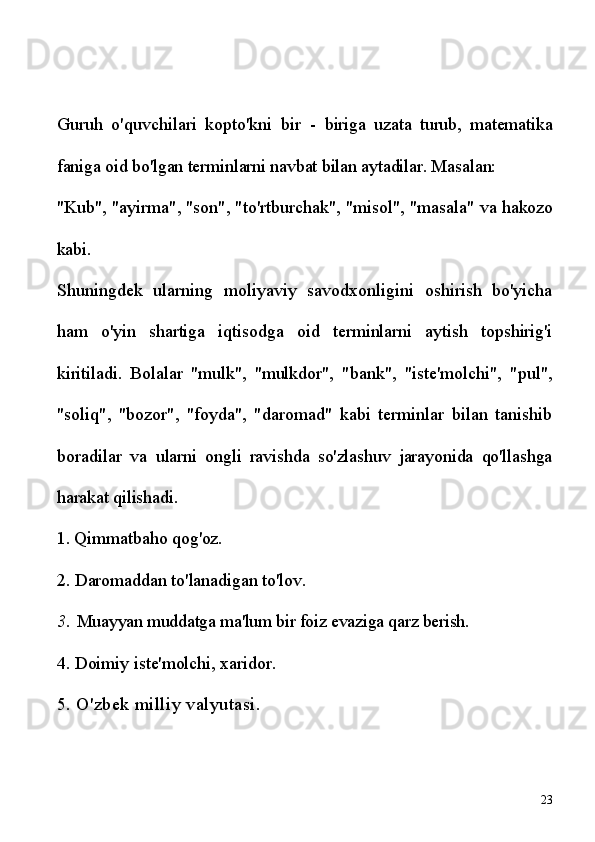 Guruh   o'quvchilari   kopto'kni   bir   -   biriga   uzata   turub,   matematika
faniga oid bo'lgan terminlarni navbat bilan aytadilar. Masalan:
"Kub", "ayirma", "son", "to'rtburchak", "misol", "masala" va  hakozo
kabi.
Shuningdek   ularning   moliyaviy   savodxonligini   oshirish   bo'yicha
ham   o'yin   shartiga   iqtisodga   oid   terminlarni   aytish   topshirig'i
kiritiladi.   Bolalar   "mulk",   "mulkdor",   "bank",   "iste'molchi",   "pul",
"soliq",   "bozor",   "foyda",   "daromad"   kabi   terminlar   bilan   tanishib
boradilar   va   ularni   ongli   ravishda   so'zlashuv   jarayonida   qo'llashga
harakat qilishadi.
1. Qimmatbaho qog'oz.
2. Daromaddan to'lanadigan to'lov.
3.  Muayyan muddatga ma'lum bir foiz evaziga qarz berish. 
4. Doimiy iste'molchi, xaridor. 
5. O'zbek milliy valyutasi.
23 