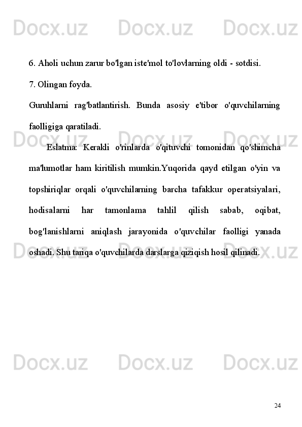6. Aholi uchun zarur bo'lgan iste'mol to'lovlarning oldi  -  sotdisi. 
7. Olingan foyda.
Guruhlarni   rag'batlantirish.   Bunda   asosiy   e'tibor   o'quvchilarning
faolligiga qaratiladi. 
Eslatma:   Kerakli   o'rinlarda   o'qituvchi   tomonidan   qo'shimcha
ma'lumotlar   ham   kiritilish   mumkin. Yuqorida   qayd   etilgan   o'yin   va
topshiriqlar   orqali   o'quvchilarning   barcha   tafakkur   operatsiyalari,
hodisalarni   har   tamonlama   tahlil   q ilish   sabab,   oqibat,
bog'lanishlarni   aniqlash   jarayonida   o'quvchilar   faolligi   yanada
oshadi. Shu tariqa  o'quvchilarda darslarga qiziqish  hosil q ilinadi.
24 