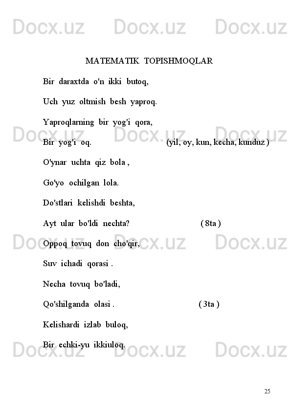 MATEMATIK    TOPISHMOQLAR
              Bir    daraxtda    o'n    ikki    butoq,
             Uch    yuz    oltmish    besh    yaproq.
             Yaproqlarning    bir    yog'i    qora,
             Bir    yog'i    oq.                                                         (yil, oy, kun, kecha, kunduz )
             O'ynar    uchta    qiz    bola ,
             Go'yo    ochilgan    lola.                            
             Do'stlari    kelishdi    beshta,
             Ayt    ular    bo'ldi    nechta?                                                         ( 8ta )
             Oppoq    tovuq    don    cho'qir,
             Suv    ichadi    qorasi .                              
             Necha    tovuq    bo'ladi,
             Qo'shilganda    olasi .                                                               ( 3ta )
             Kelishardi    izlab    buloq,
             Bir    echki-yu    ikkiuloq.
25 