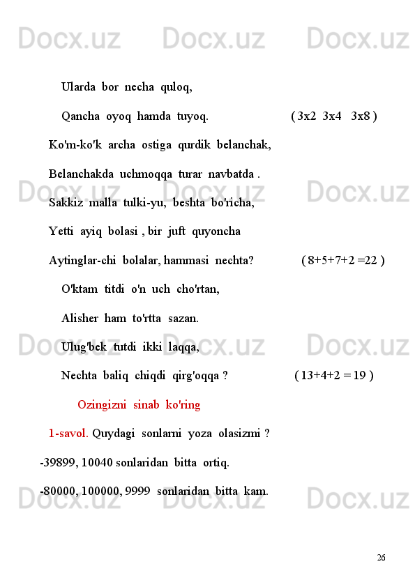             Ularda    bor    necha    quloq,
             Qancha    oyoq    hamda    tuyoq.                                          ( 3x2    3x4      3x8 )      
     Ko'm-ko'k    archa    ostiga    qurdik    belanchak,
     Belanchakda    uchmoqqa    turar    navbatda   .
     Sakkiz    malla    tulki-yu,    beshta    bo'richa,
     Yetti    ayiq    bolasi , bir    juft    quyoncha
     Aytinglar-chi    bolalar, hammasi    nechta?                              ( 8+5+7+2 =22 )
             O'ktam    titdi    o'n    uch    cho'rtan,
             Alisher    ham    to'rtta    sazan.
             Ulug'bek    tutdi    ikki    laqqa,
             Nechta    baliq    chiqdi    qirg'oqqa ?                                  ( 13+4+2 = 19 )
                        Ozingizni    sinab    ko'ring 
     1-savol.  Quydagi    sonlarni    yoza    olasizmi ?
-39899, 10040 sonlaridan    bitta    ortiq.
-80000, 100000, 9999    sonlaridan    bitta    kam.
26 