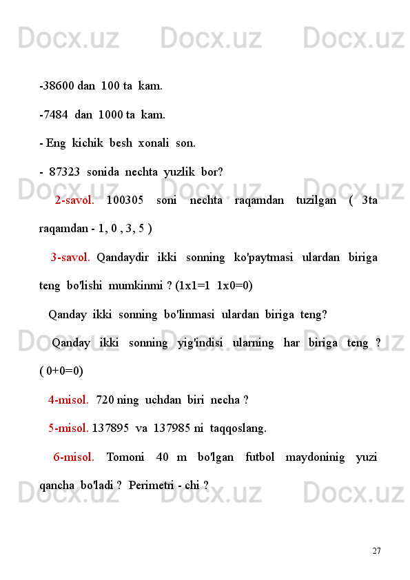 -38600 dan    100 ta    kam.
-7484    dan    1000 ta    kam.
- Eng    kichik    besh    xonali    son.
-    87323    sonida    nechta    yuzlik    bor?
      2-savol.     100305     soni     nechta     raqamdan     tuzilgan     (   3ta  
raqamdan - 1, 0 , 3, 5 )
      3-savol.   Qandaydir     ikki     sonning     ko'paytmasi     ulardan     biriga  
teng    bo'lishi    mumkinmi ? (1x1=1    1x0=0)
     Qanday    ikki    sonning    bo'linmasi    ulardan    biriga    teng?
      Qanday     ikki     sonning     yig'indisi     ularning     har     biriga     teng   ?
( 0+0=0)
      4-misol.     720 ning    uchdan    biri    necha ?
      5-misol.  137895    va    137985 ni    taqqoslang.
      6-misol.     Tomoni     40   m     bo'lgan     futbol     maydoninig     yuzi  
qancha    bo'ladi ?    Perimetri - chi ?
27 