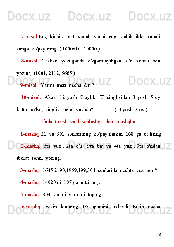       7-misol. Eng     kichik     to'rt     xonali     sonni     eng     kichik     ikki     xonali  
songa    ko'paytiring .( 1000x10=10000 )
      8-misol.     Teskari     yozilganda     o'zgarmaydigan     to'rt     xonali     son  
yozing    (1001, 2112, 5665 )
      9-misol.    Yarim    metr    necha    dm ?
      10-misol.     Akasi     12  yosh     7  oylik.     U     singlisidan     3  yosh     5  oy  
katta    bo'lsa,    singlisi    neha    yoshda?                   (    4   yosh    2 oy )
Ifoda    tuzish    va    hisoblashga    doir    mashqlar.
     1-mashq.  21    va    301    sonlarining    ko'paytmasini    168    ga    orttiring
      2-mashq.     6ta     yuz   ,   2ta     o'n   ,   9ta     bir     va     4ta     yuz   ,   9ta     o'ndan  
iborat    sonni    yozing.
      3-mashq.     1645,2190,1959,199,304    sonlarida    nechta    yuz    bor ?
      4-mashq.    14020 ni    107 ga    orttiring .
      5-mashq.     804    sonini    yarmini    toping.
      6-mashq.     Erkin     kunning     1/3     qismini     uxlaydi.   Erkin     necha  
28 