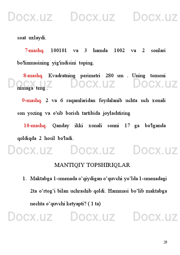 soat    uxlaydi.
      7-mashq.     100101     va     3     hamda     1002     va     2     sonlari  
bo'linmasining    yig'indisini    toping.
      8-mashq.     Kvadratning     perimetri     280   sm   .   Uning     tomoni  
nimaga    teng .
      9-mashq.     2     va     6     raqamlaridan     foydalanib     uchta     uch     xonali  
son    yozing    va    o'sib    borish    tartibida    joylashtiring
      10-mashq.     Qanday     ikki     xonali     sonni     17   ga     bo'lganda  
qoldiqda    2    hosil    bo'ladi. 
MANTIQIY TOPSHIRIQLAR
1. Maktabga 1-smenada o’qiydigan o’quvchi yo’lda 1-smenadagi
2ta   o’rtog’i   bilan   uchrashib   qoldi.   Hammasi   bo’lib   maktabga
nechta o’quvchi ketyapti? ( 1 ta)
29 