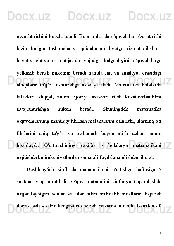 o'zlashtirishini ko'zda tutadi. Bu esa darsda o'quvchilar o'zashtirishi
lozim   bo'lgan   tushuncha   va   qoidalar   amaliyotga   xizmat   qilishini,
hayotiy   ehtiyojlar   natijasida   vujudga   kelganligini   o'quvchilarga
yetkazib   berish   imkonini   beradi   hamda   fan   va   amaliyot   orasidagi
aloqalarni   to'g'ri   tushunishga   asos   yaratadi.   Matematika   bolalarda
tafakkur,   diqqat,   xotira,   ijodiy   tasavvur   etish   kuzatuvchanlikni
rivojlantirishga   imkon   beradi.   Shuningdek   matematika
o'quvchilarning mantiqiy fikrlash malakalarini oshirishi, ularning o'z
fikrlarini   aniq   to'g'ri   va   tushunarli   bayon   etish   uchun   zamin
hozirlaydi.   O'qituvchining   vazifasi   -   bolalarga   matematikani
o'qitishda bu imkoniyatlardan samarali foydalana olishdan iborat.
Boshlang'ich   sinflarda   matematikani   o'qitishga   haftasiga   5
soatdan   vaqt   ajratiladi.   O'quv   materialini   sinflarga   taqsimlashda
o'rganilayotgan   sonlar   va   ular   bilan   arifmetik   amallarni   bajarish
doirasi asta - sekin kengaytirib borishi nazarda tutuladi. 1-sirifda - 0
3 