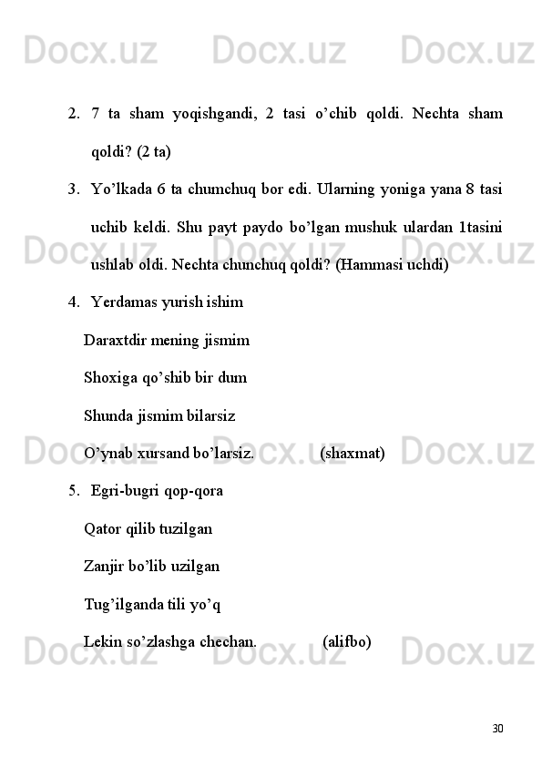 2. 7   ta   sham   yoqishgandi,   2   tasi   o’chib   qoldi.   Nechta   sham
qoldi? (2 ta)
3. Yo’lkada 6 ta chumchuq bor edi. Ularning yoniga yana 8 tasi
uchib   keldi.   Shu   payt   paydo   bo’lgan   mushuk   ulardan   1tasini
ushlab oldi. Nechta chunchuq qoldi? (Hammasi uchdi)
4. Yerdamas yurish ishim
Daraxtdir mening jismim
Shoxiga qo’shib bir dum
Shunda jismim bilarsiz
O’ynab xursand bo’larsiz.                (shaxmat)
5. Egri-bugri qop-qora
Qator qilib tuzilgan
Zanjir bo’lib uzilgan
Tug’ilganda tili yo’q
Lekin so’zlashga chechan.                (alifbo)
30 