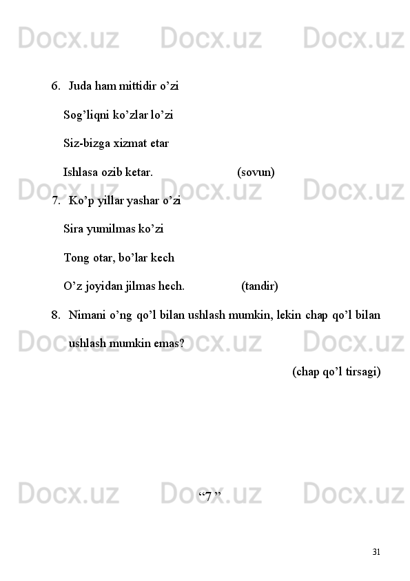 6. Juda ham mittidir o’zi
Sog’liqni ko’zlar lo’zi
Siz-bizga xizmat etar
Ishlasa ozib ketar.                           (sovun)
7. Ko’p yillar yashar o’zi
Sira yumilmas ko’zi
Tong otar, bo’lar kech
O’z joyidan jilmas hech.                  (tandir)
8. Nimani o’ng qo’l bilan ushlash mumkin, lekin chap qo’l bilan
ushlash mumkin emas?  
(chap qo’l tirsagi)
“7 ” 
31 
