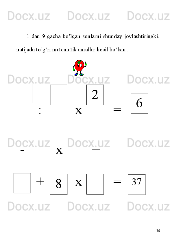 1   dan   9   gacha   bo’lgan   sonlarni   shunday   joylashtiringki,
natijada to’g’ri matematik amallar hosil bo’lsin .      
                                
:  x         =         
 -         x        +
   +         x         = 
368 2
6
37 