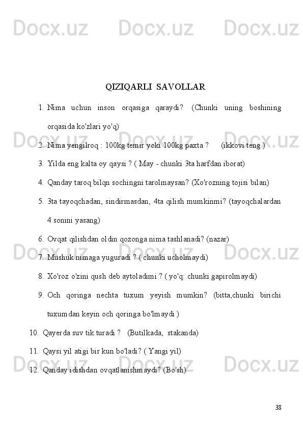 QIZIQARLI  SAVOLLAR
1. Nima   uchun   inson   orqasiga   qaraydi?     (Chunki   uning   boshining
orqasida ko'zlari yo'q)
2. Nima yengilroq : 100kg temir yoki 100kg paxta ?       (ikkovi teng )
3. Yilda eng kalta oy qaysi ? ( May - chunki 3ta harfdan iborat)
4. Qanday taroq bilqn sochingni tarolmaysan? (Xo'rozning tojisi bilan)
5. 3ta tayoqchadan, sindirmasdan, 4ta qilish mumkinmi? (tayoqchalardan
4 sonini yasang)
6. Ovqat qilishdan oldin qozonga nima tashlanadi? (nazar) 
7. Mushuk nimaga yuguradi ? ( chunki ucholmaydi) 
8. Xo'roz o'zini qush deb aytoladimi ? ( yo'q: chunki gapirolmaydi)
9. Och   qoringa   nechta   tuxum   yeyish   mumkin?   (bitta,chunki   birichi
tuxumdan keyin och qoringa bo'lmaydi )
10. Qayerda suv tik turadi ?      (Butilkada,    stakanda)
11. Qaysi yil atigi bir kun bo'ladi? ( Yangi yil)
12. Qanday idishdan ovqatlanishmaydi? (Bo'sh)
38 