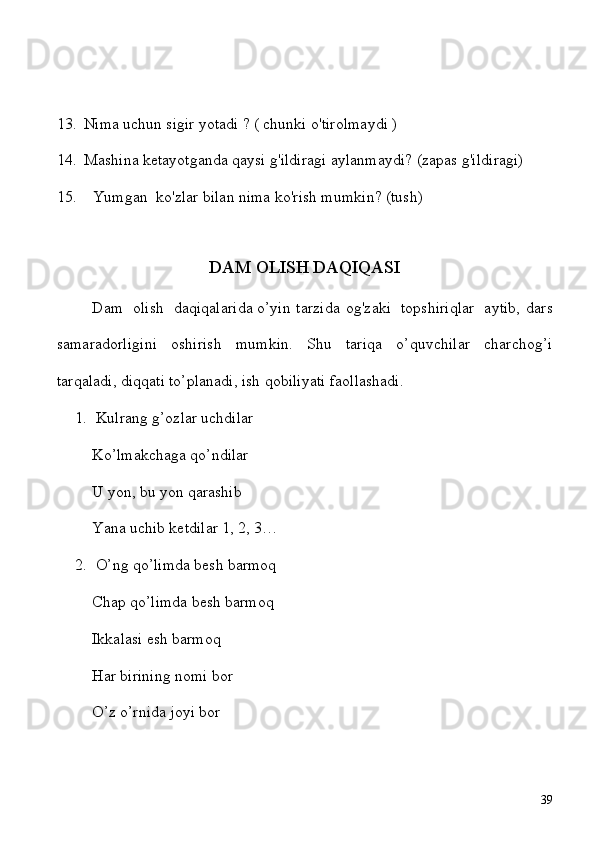 13. Nima uchun sigir yotadi ? ( chunki o'tirolmaydi )
14. Mashina ketayotganda qaysi g'ildiragi aylanmaydi?   (zapas g'ildiragi)
15. Yumgan    ko'zlar bilan nima ko'rish mumkin? (tush)                                  
DAM OLISH DAQIQASI
Dam     olish     daqiqalarida   o’yin   tarzida   og'zaki     topshiriqlar     aytib,   dars
samaradorligini   oshirish   mumkin.   Shu   tariqa   o’quvchilar   charchog’i
tarqaladi, diqqati to’planadi, ish qobiliyati faollashadi.
1. Kulrang g’ozlar uchdilar
Ko’lmakchaga qo’ndilar
U yon, bu yon qarashib
Yana uchib ketdilar 1, 2, 3…
2. O’ng qo’limda besh barmoq
Chap qo’limda besh barmoq
Ikkalasi esh barmoq
Har birining nomi bor
O’z o’rnida joyi bor
39 