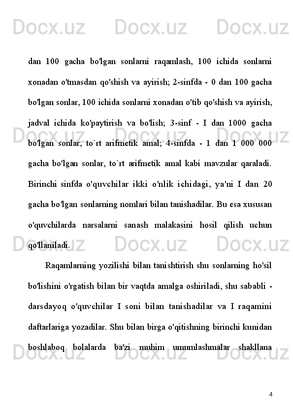 dan   100   gacha   bo'lgan   sonlarni   raqamlash,   100   ichida   sonlarni
xonadan  o'tmasdan   qo'shish   va  ayirish;   2-sinfda  -   0  dan   100  gacha
bo'lgan sonlar, 100 ichida sonlarni xonadan o'tib qo'shish va ayirish,
jadval   ichida   ko'paytirish   va   bo'lish;   3-sinf   -   I   dan   1000   gacha
bo'lgan   sonlar,   to`rt   arifmetik   amal;   4-sinfda   -   1   dan   1   000   000
gacha   bo'lgan   sonlar,   to`rt   arifmetik   amal   kabi   mavzular   qaraladi.
Birinchi   sinfda   o'quvchilar   ikki   o'nlik   ichidagi,   ya'ni   I   dan   20
gacha bo'lgan  sonlarning nomlari bilan tanishadilar. Bu esa xususan
o'quvchilarda   narsalarni   sanash   malakasini   hosil   qilish   uchun
qo'llaniladi.
Raqamlarning   yozilishi   bilan   tanishtirish   shu   sonlarning   ho'sil
bo'lishini o'rgatish bilan bir vaqtda amalga oshiriladi, shu sababli   -
darsdayoq   o'quvchilar   I   soni   bilan   tanishadilar   va   I   raqamini
daftarlariga yozadilar. Shu bilan birga o'qitishning birinchi kunidan
boshlaboq   bolalarda   ba'zi   muhim   umumlashmalar   shakllana
4 