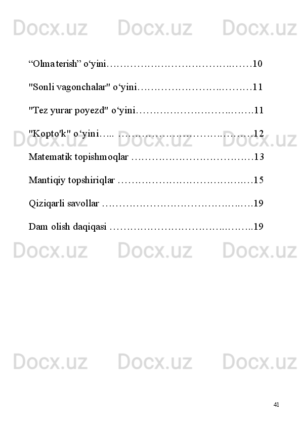 “Olma terish” o‘yini ……………………………….……10
"Sonli vagonchalar" o‘yini …………………….………11
"Tez yurar poyezd" o‘yini ……………………….…….11
"Kopto'k" o‘yini…..  ………………………….………12
Matematik topishmoqlar  ………………………………13
Mantiqiy topshiriqlar  ……………………………….…15
Qiziqarli savollar  ……………………………….….….19
Dam olish daqiqasi  ……………………………..…….. 19
41