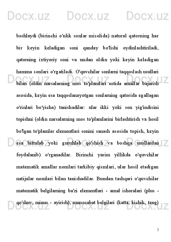 boshlaydi   (birinchi   o'nlik   sonlar   misolida)   natural   qatorning   har
bir   keyin   keladigan   soni   qanday   bo'lishi   oydinlashtiriladi,
qatorning   ixtiyoriy   soni   va   undan   oldin   yoki   keyin   keladigan
hamma sonlari o'rgatiladi.   O'quvchilar sonlarni taqqoslash usullari
bilan   (oldin   narsalarning   mos   to'plamlari   ustida   amallar   bajarish
asosida,   keyin   esa   taqqoslanayotgan   sonlarning   qatorida   egallagan
o'rinlari   bo'yicha)   tanishadilar:   ular   ikki   yoki   son   yig'indisini
topishni (oldin narsalarning mos to'plamlarini birlashtirish va hosil
bo'lgan   to'plamlar   elementlari   sonini   sanash   asosida   topish,   keyin
esa   bittalab   yoki   guruhlab   qo'shish   va   boshqa   usullardan
foydalanib)   o'rganadilar.   Birinchi   yarim   yillikda   o'quvchilar
matematik   amallar   nomlari   tarkibiy   qismlari,   ular   hosil   etadigan
natijalar   nomlari   bilan   tanishadilar.   Bundan   tashqari   o'quvchilar
matematik   belgilarning   ba'zi   elementlari   -   amal   ishoralari   (plus   -
qo'shuv,   minus   -   ayirish),   munosabat   belgilari   (katta,   kichik,   teng)
5 