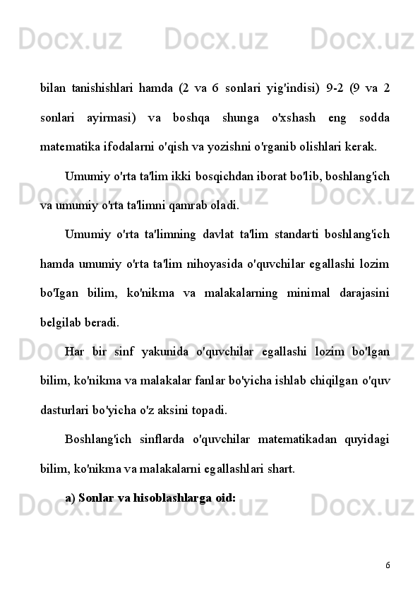 bilan   tanishishlari   hamda   (2   va   6   sonlari   yig'indisi)   9-2   (9   va   2
sonlari   ayirmasi)   va   boshqa   shunga   o'xshash   eng   sodda
matematika ifodalarni  o'qish va yozishni o'rganib olishlari kerak.
Umumiy o'rta ta'lim ikki bosqichdan iborat bo'lib, boshlang'ich
va umumiy o'rta ta'limni qamrab oladi.
Umumiy   o'rta   ta'limning   davlat   ta'lim   standarti   boshlang'ich
hamda   umumiy   o'rta   ta'lim   nihoyasida   o'quvchilar   egallashi   lozim
bo'Igan   bilim,   ko'nikma   va   malakalarning   minimal   darajasini
belgilab  beradi.
Har   bir   sinf   yakunida   o'quvchilar   egallashi   lozim   bo'lgan
bilim,  ko'nikma va malakalar fanlar bo'yicha ishlab chiqilgan  o'quv
dasturlari bo'yicha o'z aksini topadi.
Boshlang'ich   sinflarda   o'quvchilar   matematikadan   quyidagi
bilim,  ko'nikma va malakalarni egallashlari shart.
a) Sonlar va hisoblashlarga oid:
6 