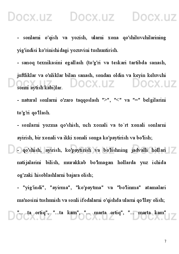 -   sonlarni   o'qish   va   yozish,   ularni   xona   qo'shiluvchilarining
yig'indisi ko'rinishidagi yozuvini tushuntirish.
-   sanoq   texnikasini   egallash   (to'g'ri   va   teskari   tartibda   sanash,
juftliklar   va   o'nliklar   bilan   sanash,   sondan   oldin   va   keyin   keluvchi
sonni  aytish kabi)lar.
-   natural   sonlarni   o'zaro   taqqoslash   ">",   "<"   va   "="   belgilarini
to'g'ri qo'llash.
-   sonlarni   yozma   qo'shish,   uch   xonali   va   to`rt   xonali   sonlarni
ayirish, bir xonali va ikki xonali songa ko'paytirish va bo'lish;
-   q o'shish,   ayirish,   ko'paytirish   va   bo'lishning   jadvalli   hollari
natijalarini   bilish,   murakkab   bo'lmagan   hollarda   yuz   ichida
og'zaki  hisoblashlarni bajara olish;
-   "yig'indi",   "ayirma",   "ko'paytma"   va   "bo'linma"   atamalari
ma'nosini tushunish va sonli ifodalarni o'qishda ularni qo'llay olish;
"...   ta   ortiq",   "...ta   kam",   "...   marta   ortiq",   "...   marta   kam"
7 