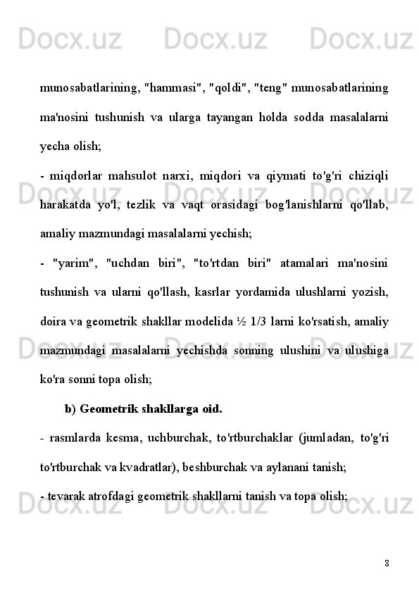 munosabatlarining, "hammasi", "qoldi", "teng" munosabatlarining
ma'nosini   tushunish   va   ularga   tayangan   holda   sodda   masalalarni
yecha  olish;
-   miqdorlar   mahsulot   narxi,   miqdori   va   qiymati   to'g'ri   chiziqli
harakatda   yo'l,   tezlik   va   vaqt   orasidagi   bog'lanishlarni   qo'llab,
amaliy  mazmundagi masalalarni yechish;
-   "yarim",   "uchdan   biri",   "to'rtdan   biri"   atamalari   ma'nosini
tushunish   va   ularni   qo'llash,   kasrlar   yordamida   ulushlarni   yozish,
doira va geometrik shakllar modelida ½   1/3 larni ko'rsatish, amaliy
mazmundagi   masalalarni   yechishda   sonning   ulushini   va   ulushiga
ko'ra  sonni topa olish;
b) Geometrik shakllarga oid.
-   rasmlarda   kesma,   uchburchak,   to'rtburchaklar   (jumladan,   to'g'ri
to'rtburchak va kvadratlar), beshburchak va aylanani tanish;
-  tevarak atrofdagi geometrik shakllarni tanish va topa olish;
8 