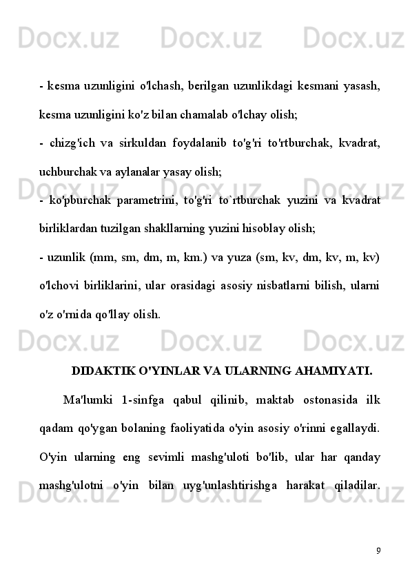 -   kesma   uzunligini   o'lchash,   berilgan   uzunlikdagi   kesmani   yasash,
kesma uzunligini ko'z bilan chamalab o'lchay olish;
-   chizg'ich   va   sirkuldan   foydalanib   to'g'ri   to'rtburchak,   kvadrat,
uchburchak va aylanalar yasay olish;
-   ko'pburchak   parametrini,   to'g'ri   to`rtburchak   yuzini   va   kvadrat
birliklardan tuzilgan shakllarning yuzini hisoblay olish;
-   uzunlik (mm, sm, dm, m, km.) va yuza (sm, kv, dm, kv, m, kv)
o'lchovi   birliklarini,   ular   orasidagi   asosiy   nisbatlarni   bilish,   ularni
o'z  o'rnida qo'llay olish.
DIDAKTIK O'YINLAR VA ULARNING AHAMIYATI.
Ma'lumki   1-sinfga   qabul   qilinib,   maktab   ostonasida   ilk
qadam   qo'ygan bolaning faoliyatida o'yin asosiy o'rinni egallaydi.
O'yin   ularning   eng   sevimli   mashg'uloti   bo'lib,   ular   har   qanday
mashg'ulotni   o'yin   bilan   uyg'unlashtirishga   harakat   qiladilar.
9 
