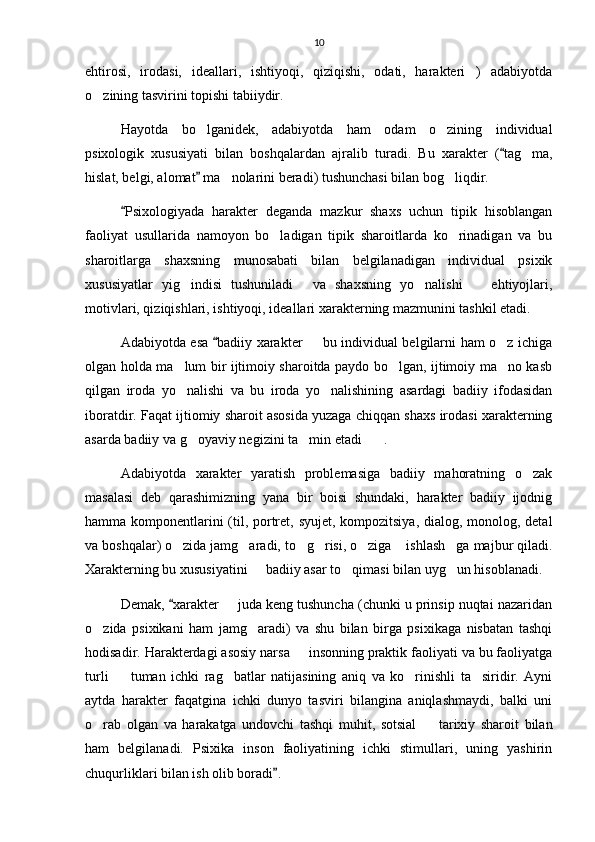 10
ehtirosi,   irodasi,   ideallari,   ishtiyoqi,   qiziqishi,   odati,   harakteri )   adabiyotda
o zining tasvirini topishi tabiiydir.	

Hayotda   bo lganidek,   adabiyotda   ham   odam   o zining   individual	
 
psixologik   xususiyati   bilan   boshqalardan   ajralib   turadi.   Bu   xarakter   ( tag ma,	
	
hislat, belgi, alomat  ma nolarini beradi) tushunchasi bilan bog liqdir.	
	 
Psixologiyada   harakter   deganda   mazkur   shaxs   uchun   tipik   hisoblangan	

faoliyat   usullarida   namoyon   bo ladigan   tipik   sharoitlarda   ko rinadigan   va   bu	
 
sharoitlarga   shaxsning   munosabati   bilan   belgilanadigan   individual   psixik
xususiyatlar   yig indisi   tushuniladi   va   shaxsning   yo nalishi     ehtiyojlari,	
   
motivlari, qiziqishlari, ishtiyoqi, ideallari xarakterning mazmunini tashkil etadi. 
Adabiyotda esa  badiiy xarakter   bu individual belgilarni ham o z ichiga	
	 
olgan holda ma lum bir ijtimoiy sharoitda paydo bo lgan, ijtimoiy ma no kasb	
  
qilgan   iroda   yo nalishi   va   bu   iroda   yo nalishining   asardagi   badiiy   ifodasidan
 
iboratdir. Faqat ijtiomiy sharoit asosida yuzaga chiqqan shaxs irodasi xarakterning
asarda badiiy va g oyaviy negizini ta min etadi .	
  
Adabiyotda   xarakter   yaratish   problemasiga   badiiy   mahoratning   o zak	

masalasi   deb   qarashimizning   yana   bir   boisi   shundaki,   harakter   badiiy   ijodnig
hamma komponentlarini  (til, portret, syujet, kompozitsiya, dialog, monolog, detal
va boshqalar) o zida jamg aradi, to g risi, o ziga  ishlash ga majbur qiladi.	
      
Xarakterning bu xususiyatini   badiiy asar to qimasi bilan uyg un hisoblanadi.	
  
Demak,  xarakter   juda keng tushuncha (chunki u prinsip nuqtai nazaridan	
	
o zida   psixikani   ham   jamg aradi)   va   shu   bilan   birga   psixikaga   nisbatan   tashqi	
 
hodisadir. Harakterdagi asosiy narsa   insonning praktik faoliyati va bu faoliyatga	

turli     tuman   ichki   rag batlar   natijasining   aniq   va   ko rinishli   ta siridir.   Ayni	
   
aytda   harakter   faqatgina   ichki   dunyo   tasviri   bilangina   aniqlashmaydi,   balki   uni
o rab   olgan   va   harakatga   undovchi   tashqi   muhit,   sotsial     tarixiy   sharoit   bilan	
 
ham   belgilanadi.   Psixika   inson   faoliyatining   ichki   stimullari,   uning   yashirin
chuqurliklari bilan ish olib boradi .	
 