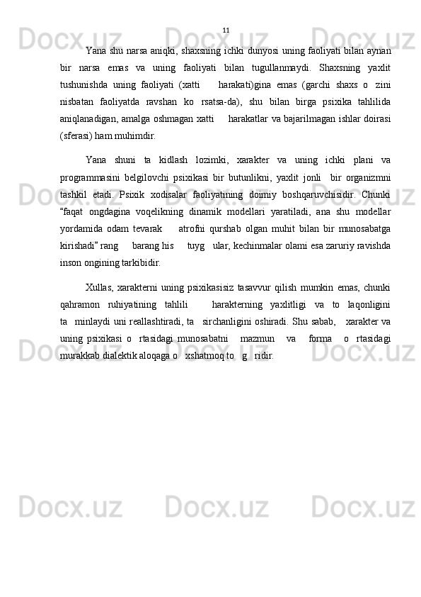 11
Yana shu narsa aniqki, shaxsning ichki dunyosi  uning faoliyati bilan aynan
bir   narsa   emas   va   uning   faoliyati   bilan   tugullanmaydi.   Shaxsning   yaxlit
tushunishda   uning   faoliyati   (xatti     harakati)gina   emas   (garchi   shaxs   o zini 
nisbatan   faoliyatda   ravshan   ko rsatsa-da),   shu   bilan   birga   psixika   tahlilida	

aniqlanadigan, amalga oshmagan xatti   harakatlar va bajarilmagan ishlar doirasi	

(sferasi) ham muhimdir.
Yana   shuni   ta kidlash   lozimki,   xarakter   va   uning   ichki   plani   va	

programmasini   belgilovchi   psixikasi   bir   butunlikni,   yaxlit   jonli     bir   organizmni
tashkil   etadi.   Psixik   xodisalar   faoliyatining   doimiy   boshqaruvchisidir.   Chunki
faqat   ongdagina   voqelikning   dinamik   modellari   yaratiladi,   ana   shu   modellar	

yordamida   odam   tevarak     atrofni   qurshab   olgan   muhit   bilan   bir   munosabatga	

kirishadi  rang   barang his   tuyg ular, kechinmalar olami esa zaruriy ravishda	
	  
inson ongining tarkibidir. 
Xullas,   xarakterni   uning   psixikasisiz   tasavvur   qilish   mumkin   emas,   chunki
qahramon   ruhiyatining   tahlili     harakterning   yaxlitligi   va   to laqonligini	
 
ta minlaydi uni reallashtiradi, ta sirchanligini oshiradi. Shu sabab,     xarakter va	
 
uning   psixikasi   o rtasidagi   munosabatni   mazmun   va   forma   o rtasidagi	
     
murakkab dialektik aloqaga o xshatmoq to g ridir.	
   