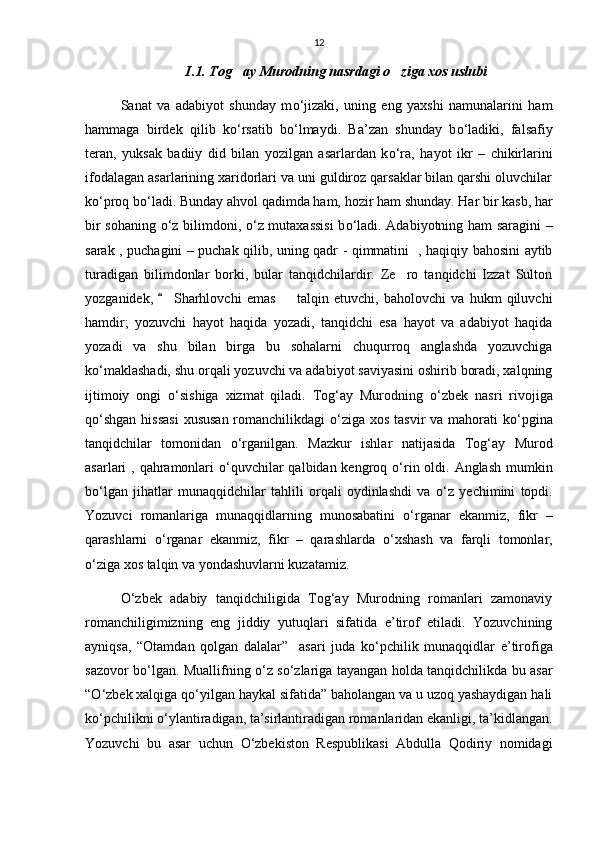 12
I.1. Tog ay Murodning nasrdagi o ziga xos uslubi 
Sanat   va   adabiyot   shunday   m о ‘jizaki,   uning   eng   yaxshi   namunalarini   ham
hammaga   birdek   qilib   k о ‘rsatib   b о ‘lmaydi.   Ba’zan   shunday   b о ‘ladiki,   falsafiy
teran,   yuksak   badiiy   did   bilan   yozilgan   asarlardan   k о ‘ra,   hayot   ikr   –   chikirlarini
ifodalagan asarlarining xaridorlari va uni guldiroz qarsaklar bilan qarshi oluvchilar
k о ‘proq b о ‘ladi. Bunday ahvol qadimda ham, hozir ham shunday. Har bir kasb, har
bir sohaning   о ‘z bilimdoni,   о ‘z mutaxassisi  b о ‘ladi. Adabiyotning ham saragini  –
sarak , puchagini – puchak qilib, uning qadr - qimmatini   , haqiqiy bahosini aytib
turadigan   bilimdonlar   borki,   bular   tanqidchilardir.   Ze ro   tanqidchi   Izzat   Sulton	

yozganidek,   Sharhlovchi   emas     talqin   etuvchi,   baholovchi   va   hukm   qiluvchi	
 
hamdir;   yozuvchi   hayot   haqida   yozadi,   tanqidchi   esa   hayot   va   adabiyot   haqida
yozadi   va   shu   bilan   birga   bu   sohalarni   chuqurroq   anglashda   yozuvchiga
k о ‘maklashadi, shu orqali yozuvchi va adabiyot saviyasini oshirib boradi, xalqning
ijtimoiy   ongi   о ‘sishiga   xizmat   qiladi.   Tog‘ay   Murodning   о ‘zbek   nasri   rivojiga
q о ‘shgan hissasi  xususan romanchilikdagi   о ‘ziga xos tasvir  va mahorati  k о ‘pgina
tanqidchilar   tomonidan   о ‘rganilgan.   Mazkur   ishlar   natijasida   Tog‘ay   Murod
asarlari , qahramonlari   о ‘quvchilar  qalbidan kengroq   о ‘rin oldi. Anglash mumkin
b о ‘lgan   jihatlar   munaqqidchilar   tahlili   orqali   oydinlashdi   va   о ‘z   yechimini   topdi.
Yozuvci   romanlariga   munaqqidlarning   munosabatini   о ‘rganar   ekanmiz,   fikr   –
qarashlarni   о ‘rganar   ekanmiz,   fikr   –   qarashlarda   о ‘xshash   va   farqli   tomonlar,
о ‘ziga xos talqin va yondashuvlarni kuzatamiz. 
О ‘zbek   adabiy   tanqidchiligida   Tog‘ay   Murodning   romanlari   zamonaviy
romanchiligimizning   eng   jiddiy   yutuqlari   sifatida   e’tirof   etiladi.   Yozuvchining
ayniqsa,   “Otamdan   qolgan   dalalar”     asari   juda   k о ‘pchilik   munaqqidlar   e’tirofiga
sazovor b о ‘lgan. Muallifning   о ‘z s о ‘zlariga tayangan holda tanqidchilikda bu asar
“ О ‘zbek xalqiga q о ‘yilgan haykal sifatida” baholangan va u uzoq yashaydigan hali
k о ‘pchilikni  о ‘ylantiradigan, ta’sirlantiradigan romanlaridan ekanligi, ta’kidlangan.
Yozuvchi   bu   asar   uchun   О ‘zbekiston   Respublikasi   Abdulla   Qodiriy   nomidagi 