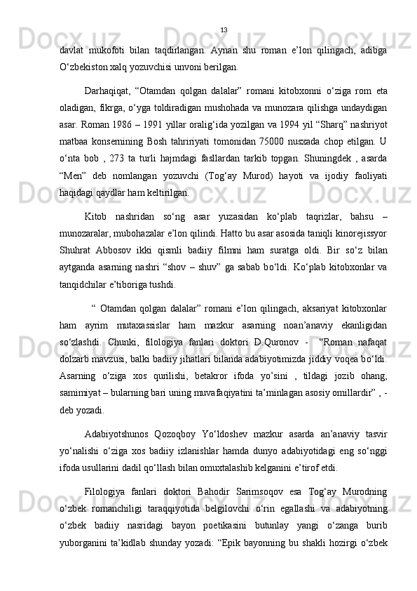 13
davlat   mukofoti   bilan   taqdirlangan.   Aynan   shu   roman   e’lon   qilingach,   adibga
О ‘zbekiston xalq yozuvchisi unvoni berilgan.
Darhaqiqat,   “Otamdan   qolgan   dalalar”   romani   kitobxonni   о ‘ziga   rom   eta
oladigan, fikrga,   о ‘yga toldiradigan mushohada va munozara qilishga undaydigan
asar. Roman 1986 – 1991 yillar oralig‘ida yozilgan va 1994 yil “Sharq” nashriyot
matbaa   konsernining   Bosh   tahririyati   tomonidan   75000   nusxada   chop   etilgan.   U
о ‘nta   bob   ,   273   ta   turli   hajmdagi   fasllardan   tarkib   topgan.   Shuningdek   ,   asarda
“Men”   deb   nomlangan   yozuvchi   (Tog‘ay   Murod)   hayoti   va   ijodiy   faoliyati
haqidagi qaydlar ham keltirilgan. 
Kitob   nashridan   s о ‘ng   asar   yuzasidan   k о ‘plab   taqrizlar,   bahsu   –
munozaralar, mubohazalar e’lon qilindi. Hatto bu asar asosida taniqli kinorejissyor
Shuhrat   Abbosov   ikki   qismli   badiiy   filmni   ham   suratga   oldi.   Bir   s о ‘z   bilan
aytganda   asarning   nashri   “shov   –   shuv”   ga   sabab   b о ‘ldi.   K о ‘plab   kitobxonlar   va
tanqidchilar e’tiboriga tushdi.    
    “   Otamdan   qolgan   dalalar”   romani   e’lon   qilingach,   aksariyat   kitobxonlar
ham   ayrim   mutaxassislar   ham   mazkur   asarning   noan’anaviy   ekanligidan
s о ‘zlashdi.   Chunki,   filologiya   fanlari   doktori   D.Quronov   -     “Roman   nafaqat
dolzarb mavzusi, balki badiiy jihatlari bilanda adabiyotimizda jiddiy voqea b о ‘ldi.
Asarning   о ‘ziga   xos   qurilishi,   betakror   ifoda   yo’sini   ,   tildagi   jozib   ohang,
samimiyat – bularning bari uning muvafaqiyatini ta’minlagan asosiy omillardir” , -
deb yozadi.
Adabiyotshunos   Qozoqboy   Y о ‘ldoshev   mazkur   asarda   an’anaviy   tasvir
y о ‘nalishi   о ‘ziga   xos   badiiy   izlanishlar   hamda   dunyo   adabiyotidagi   eng   s о ‘nggi
ifoda usullarini dadil q о ‘llash bilan omuxtalashib kelganini e’tirof etdi. 
Filologiya   fanlari   doktori   Bahodir   Sarimsoqov   esa   Tog‘ay   Murodning
о ‘zbek   romanchiligi   taraqqiyotida   belgilovchi   о ‘rin   egallashi   va   adabiyotning
о ‘zbek   badiiy   nasridagi   bayon   poetikasini   butunlay   yangi   о ‘zanga   burib
yuborganini   ta’kidlab   shunday   yozadi:   “Epik   bayonning   bu  shakli   hozirgi   о ‘zbek 