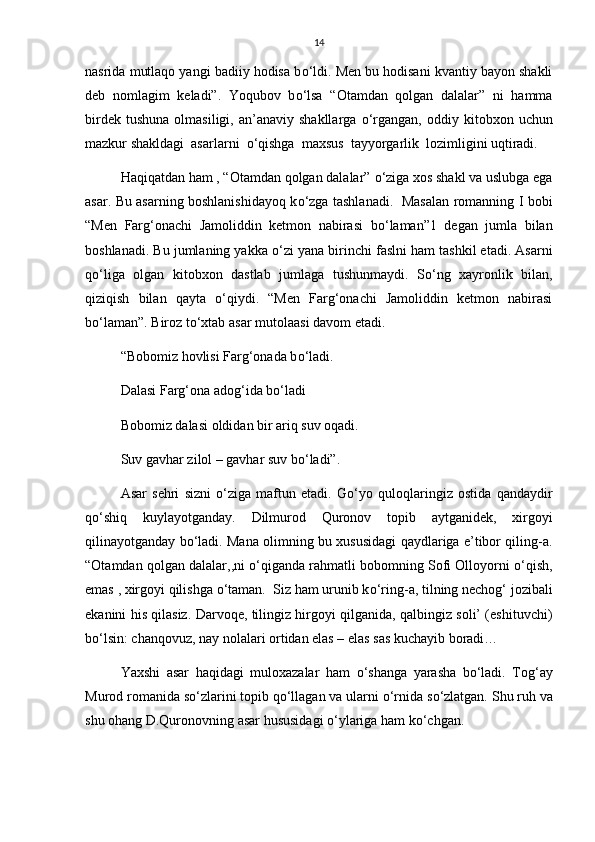 14
nasrida mutlaqo yangi badiiy hodisa b о ‘ldi. Men bu hodisani kvantiy bayon shakli
deb   nomlagim   keladi”.   Yoqubov   b о ‘lsa   “Otamdan   qolgan   dalalar”   ni   hamma
birdek  tushuna  olmasiligi,  an’anaviy  shakllarga   о ‘rgangan,  oddiy  kitobxon  uchun
mazkur shakldagi  asarlarni   о ‘qishga  maxsus  tayyorgarlik  lozimligini uqtiradi.
Haqiqatdan ham , “Otamdan qolgan dalalar”  о ‘ziga xos shakl va uslubga ega
asar. Bu asarning boshlanishidayoq k о ‘zga tashlanadi.   Masalan romanning I bobi
“Men   Farg‘onachi   Jamoliddin   ketmon   nabirasi   b о ‘laman”1   degan   jumla   bilan
boshlanadi. Bu jumlaning yakka  о ‘zi yana birinchi faslni ham tashkil etadi. Asarni
q о ‘liga   olgan   kitobxon   dastlab   jumlaga   tushunmaydi.   S о ‘ng   xayronlik   bilan,
qiziqish   bilan   qayta   о ‘qiydi.   “Men   Farg‘onachi   Jamoliddin   ketmon   nabirasi
b о ‘laman”. Biroz t о ‘xtab asar mutolaasi davom etadi. 
“Bobomiz hovlisi Farg‘onada b о ‘ladi. 
Dalasi Farg‘ona adog‘ida b о ‘ladi
Bobomiz dalasi oldidan bir ariq suv oqadi.
Suv gavhar zilol – gavhar suv b о ‘ladi”. 
Asar   sehri   sizni   о ‘ziga   maftun   etadi.   G о ‘yo   quloqlaringiz   ostida   qandaydir
q о ‘shiq   kuylayotganday.   Dilmurod   Quronov   topib   aytganidek,   xirgoyi
qilinayotganday b о ‘ladi. Mana olimning bu xususidagi qaydlariga e’tibor qiling-a.
“Otamdan qolgan dalalar,,ni   о ‘qiganda rahmatli bobomning Sofi Olloyorni  о ‘qish,
emas , xirgoyi qilishga  о ‘taman.  Siz ham urunib k о ‘ring-a, tilning nechog‘ jozibali
ekanini his qilasiz. Darvoqe, tilingiz hirgoyi qilganida, qalbingiz soli’ (eshituvchi)
b о ‘lsin: chanqovuz, nay nolalari ortidan elas – elas sas kuchayib boradi… 
Yaxshi   asar   haqidagi   muloxazalar   ham   о ‘shanga   yarasha   b о ‘ladi.   Tog‘ay
Murod romanida s о ‘zlarini topib q о ‘llagan va ularni  о ‘rnida s о ‘zlatgan. Shu ruh va
shu ohang D.Quronovning asar hususidagi  о ‘ylariga ham k о ‘chgan.  
