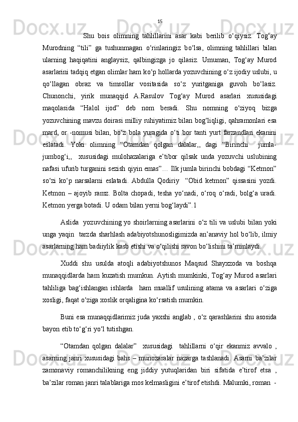 15
            Shu   bois   olimning   tahlillarini   asar   kabi   berilib   о ‘qiysiz.   Tog‘ay
Murodning   “tili”   ga   tushunmagan   о ‘rinlaringiz   b о ‘lsa,   olimning   tahlillari   bilan
ularning   haqiqatini   anglaysiz,   qalbingizga   jo   qilasiz.   Umuman,   Tog‘ay   Murod
asarlarini tadqiq etgan olimlar ham k о ‘p hollarda yozuvchining  о ‘z ijodiy uslubi, u
q о ‘llagan   obraz   va   timsollar   vositasida   s о ‘z   yuritganiga   guvoh   b о ‘lasiz.
Chunonchi,   yirik   munaqqid   A.Rasulov   Tog‘ay   Murod   asarlari   xususidagi
maqolasida   “Halol   ijod”   deb   nom   beradi.   Shu   nomning   о ‘ziyoq   bizga
yozuvchining mavzu doirasi milliy ruhiyatimiz bilan bog‘liqligi, qahramonlari esa
mard,   or   -nomusi   bilan,   b о ‘z  bola   yuragida   о ‘ti   bor   tanti   yurt   farzandlari   ekanini
eslatadi.   Yoki   olimning   “Otamdan   qolgan   dalalar,,   dagi   “Birinchi     jumla-
jumbog‘i,,     xususidagi   mulohazalariga   e’tibor   qilsak   unda   yozuvchi   uslubining
nafasi ufurib turganini sezish qiyin emas”… Ilk jumla birinchi bobdagi “Ketmon”
s о ‘zi   k о ‘p   narsalarni   eslatadi.   Abdulla   Qodiriy     “Obid   ketmon”   qissasini   yozdi.
Ketmon   –   ajoyib   ramz.   Bolta   chopadi,   tesha   y о ‘nadi,   о ‘roq   о ‘radi,   bolg‘a   uradi.
Ketmon yerga botadi. U odam bilan yerni bog‘laydi”.1
Aslida   yozuvchining yo shoirlarning asarlarini   о ‘z tili va uslubi  bilan yoki
unga yaqin   tarzda sharhlash adabiyotshunosligimizda an’anaviy hol b о ‘lib, ilmiy
asarlarning ham badiiylik kasb etishi va  о ‘qilishi ravon b о ‘lishini ta’minlaydi.
Xuddi  shu  usulda  atoqli  adabiyotshunos  Maqsud  Shayxzoda  va  boshqa
munaqqidlarda   ham   kuzatish   mumkun.   Aytish   mumkinki,   Tog‘ay   Murod   asarlari
tahliliga   bag‘ishlangan   ishlarda     ham   muallif   usulining   atama   va   asarlari   о ‘ziga
xosligi, faqat  о ‘ziga xoslik orqaligina k о ‘rsatish mumkin.
Buni esa munaqqidlarimiz juda yaxshi anglab ,   о ‘z qarashlarini shu asosida
bayon etib t о ‘g‘ri y о ‘l tutishgan.
“Otamdan   qolgan   dalalar”     xususidagi     tahlillarni   о ‘qir   ekanmiz   avvalo   ,
asarning   janri   xususidagi   bahs   –   munozaralar   nazarga   tashlanadi.   Asarni   ba’zilar
zamonaviy   romanchilikning   eng   jiddiy   yutuqlaridan   biri   sifatida   e’tirof   etsa   ,
ba’zilar roman janri talablariga mos kelmasligini e’tirof etishdi. Malumki, roman  - 